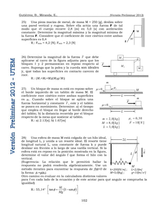 Gutiérrez, B., Miranda, E., (Versión Preliminar 2012)
102
25) Una pieza maciza de metal, de masa M = 250 [g], desliza sobre
una pared vertical y rugosa. Sobre ella actúa una fuerza F de tal
modo que el cuerpo recorre 2,8 [m] en 5,0 [s] con aceleración
constante. Determine la magnitud máxima y la magnitud mínima de
la fuerza F. Considere que el coeficiente de roce cinético entre ambas
superficies es 0,4
R.: Fmáx = 4,2 [N]; Fmín = 2,3 [N]
26) Determine la magnitud de la fuerza F

que debe
aplicarse al carro de la figura adjunta para que los
bloques 1 y 2 permanezcan en reposo respecto al
carro. Suponga que la polea y la cuerda son ideales
y, que todas las superficies en contacto carecen de
roce.
R.: (M1+M2+M3)(M2g/M1)
27) Un bloque de masa m está en reposo sobre
el borde izquierdo de un tablón de masa M. El
coeficiente roce cinético entre ambas superficies
es c. Cuando sobre el bloque se aplica una
fuerza horizontal y constante F

, este y el tablón
se ponen en movimiento. Determine: a) el tiempo
que emplea el bloque en llegar al borde derecho
del tablón; b) la distancia recorrida por el bloque
respecto de la mesa que sostiene al tablón.
R.: a) 2.13[s]; b) 1.67[m]
28) Una esfera de masa M está colgada de un hilo ideal,
de longitud L, y unida a un resorte ideal. El resorte tiene
longitud natural L, una constante de fuerza k y puede
deslizar sin fricción a lo largo de una varilla vertical. Si la
esfera está en reposo en la posición mostrada en la figura,
determine el valor del ángulo f que forma el hilo con la
vertical.
(Sugerencia: La relación que le permitirá hallar la
respuesta no podrá resolverla algebraicamente. Use un
método iterativo para encontrar la respuesta de f()=0 de
la forma: 1=g(0).
Otro camino es evaluar en la calculadora distintos valores
para f en cada lado de la ecuación y de este acotar para qué angulo se comprueba la
igualdad)
R.: 55,14°  
tan 1 sen
kL
Mg
 
 
 
 
 
35°
F
M
M
m
c

0
 
L
M
m
0
 
L
F

2 0[ ]
m kg
 
8 0[ ]
M kg
 
3 0[ ]
L kg
 
0 30
c
  
10[ ]
F N

F

1
M
2
M
3
M
M
L
2L
k
 g


k=200[N/m] ; L=2,0[m]
M=5,0[kg] ; g=10[m/s2]
 