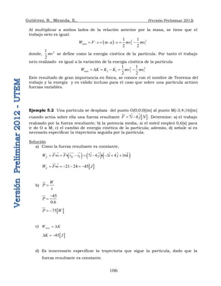 Gutiérrez, B., Miranda, E., (Versión Preliminar 2012)
106
Al multiplicar a ambos lados de la relación anterior por la masa, se tiene que el
trabajo neto es igual:
  2 2
2 1
1 1
2 2
neto
W F s m a s mv mv
      
donde, 2
1
2
mv se define como la energía cinética de la partícula. Por tanto el trabajo
neto realizado es igual a la variación de la energía cinética de la partícula
2 2
2 1 2 1
1 1
2 2
neto
W K K K mv mv
 D    
Este resultado de gran importancia en física, se conoce con el nombre de Teorema del
trabajo y la energía y es válido incluso para el caso que sobre una partícula actúen
fuerzas variables.
Ejemplo 5.2 Una partícula se desplaza del punto O(0;0;0)[m] al punto M(-3;4;16)[m]
cuando actúa sobre ella una fuerza resultante  
7 6
F i j N
 

 . Determine: a) el trabajo
realizado por la fuerza resultante; b) la potencia media, si el móvil empleó 0,6[s] para
ir de O a M; c) el cambio de energía cinética de la partícula; además, d) señale si es
necesario especificar la trayectoria seguida por la partícula.
Solución
a) Como la fuerza resultante es constante,
  
   
 
0 7 6 3 4 16
M
F
W F s F r r i j i j k
       



   
 
 
  
 
21 24 45
F
W F s J
     



 

b)
W
P
t

45
0.6
P


 
75
P W
 
c) neto
W K
 D
 
45
K J
D  
d) Es innecesario especificar la trayectoria que sigue la partícula, dado que la
fuerza resultante es constante.
 