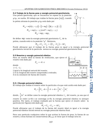 APUNTES CON EJERCICIOS FÍSICA MECÁNICA (Versión Preliminar 2012)
107
5.4 Trabajo de la fuerza peso y energía potencial gravitatoria.
Una pelota (partícula), que se encuentra en reposo en la posición
y=y1, se suelta. El trabajo que realiza la fuerza peso  
mg


, cuando
la pelota alcanza la posición y=y2 está dado por
  
  
    
 
1 2 1 2
mg
W mg y y j mg j y y j
      


 
   
1 2 1 2
cos0
mg
W mg y y mg y y
    
1 2
mg
W mgy mgy
 
Se define mgy como la energía potencial gravitatoria g
U de la
pelota, cuando está en la posición “y”. Entonces,
 
1 2 2 1
mg g g g g g
W U U U U U
      D
Puede afirmarse que el trabajo de la fuerza peso es igual a la energía potencial
gravitatoria inicial de la partícula menos su energía potencial gravitatoria final.
5.5 Resortes y energía potencial elástica
Para un resorte ideal la fuerza de restitución, que ejerce el
resorte está dada por
x
el
F k x
  
donde
f i
x l l
  ;
li igual a la longitud natural del resorte;
lf es la longitud del resorte comprimido o estirado;
k es la constante de fuerza del resorte.
5.5.1 Energía potencial elástica
El trabajo que realiza el resorte sobre la partícula a la que está unido está dado por:
2 2
1 2
1 1
2 2
1 1
2 2
x
x x
el el
x x
W F dx k x dx kx kx
       
 
donde, 2
1
2
kx se define como la energía potencial elástica el
U del resorte, ya sea que el
resorte se estire (x>0) o se contraiga (x<0), la energía potencial elástica es siempre
positiva. Por tanto, el trabajo realizado por la fuerza que ejerce el resorte sobre la
partícula (ver figura) está dado por
1 2
el el el el
W U U U
   D
Puede afirmarse que el trabajo de la fuerza del resorte ideal es igual a la energía
potencial elástica inicial menos su energía potencial elástica final.
Para una partícula cualquiera sobre la que actúan la fuerza de peso, la fuerza de un
resorte y otras fuerzas no conservativas (Wotras), se tiene que el trabajo neto es:
m
m
x
k
i
l
f
l
A
B
k
mg


h
1
y
2
y
y
x
 