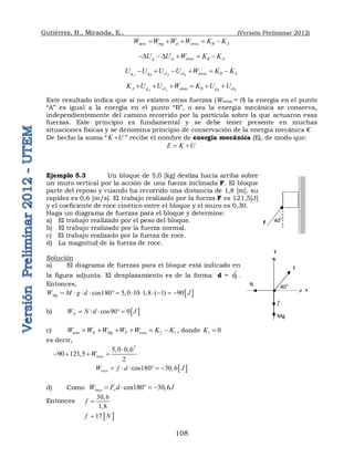 Gutiérrez, B., Miranda, E., (Versión Preliminar 2012)
108
neto mg el otras B A
W W W W K K
    
g el otras B A
U U W K K
D  D   
A B A B
g g el el otras B A
U U U U W K K
     
A A B B
A g el otras B g el
K U U W K U U
     
Este resultado indica que si no existen otras fuerzas (Wotras = 0) la energía en el punto
“A” es igual a la energía en el punto “B”, o sea la energía mecánica se conserva,
independientemente del camino recorrido por la partícula sobre la que actuaron esas
fuerzas. Este principio es fundamental y se debe tener presente en muchas
situaciones físicas y se denomina principio de conservación de la energía mecánica €
De hecho la suma “K U
 ” recibe el nombre de energía mecánica (E), de modo que:
E K U
 
Ejemplo 5.3 Un bloque de 5,0 [kg] desliza hacia arriba sobre
un muro vertical por la acción de una fuerza inclinada F. El bloque
parte del reposo y cuando ha recorrido una distancia de 1,8 [m], su
rapidez es 0,6 [m/s]. El trabajo realizado por la fuerza F es 121,5[J]
y el coeficiente de roce cinético entre el bloque y el muro es 0,30.
Haga un diagrama de fuerzas para el bloque y determine:
a) El trabajo realizado por el peso del bloque.
b) El trabajo realizado por la fuerza normal.
c) El trabajo realizado por la fuerza de roce.
d) La magnitud de la fuerza de roce.
Solución
a) El diagrama de fuerzas para el bloque está indicado en
la figura adjunta. El desplazamiento es de la forma d = ĵ
d .
Entonces,
 
cos180 5,0 10 1,8 ( 1) 90
Mg
W M g d J
           
b)  
cos90 0
N
W N d J
    
c) neto N Mg F roce f i
W W W W W K K
      , donde 0
i
K 
es decir,
2
5,0 0,6
90 121,5
2
roce
W

   
 
cos180 30,6
roce
W f d J
     
d) Como cos180 30,6
o
roce r
W F d J
   
Entonces
30,6
1,8
f 
 
17
f N

40
o
F
40o
F
f
Mg
N
x
y
 