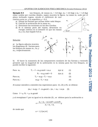 APUNTES CON EJERCICIOS FÍSICA MECÁNICA (Versión Preliminar 2012)
109
Ejemplo 5.4 Los bloques, de masas m1 = 3,0 [kg], m2 = 2,0 [kg] y m3 = 1,0 [kg]
están unidos por cuerdas ideales, según muestra la figura. La masa m1 sube por el
plano inclinado rugoso, siendo el coeficiente de roce
cinético entre m1 y la superficie c = 0,2.
a) Dibuje las fuerzas que actúan sobre cada bloque.
b) Calcule la aceleración de la masa m2,
c) Determine las tensiones en las dos cuerdas.
d) Si el sistema parte del reposo, determine su
energía cinética en el instante en que las masas
m2 y m3 han bajado 0,6 m.
Solución
a) La figura adjunta muestra
los diagramas de fuerzas para
los bloques de masas m1, m2 y
m3, respectivamente.
b) Al hacer la sumatoria de las componentes escalares de las fuerzas y teniendo
presente que la magnitud de la aceleración es la misma para los tres bloques, se
puede escribir lo siguiente:
Para m1 T1 – f – m1g senq = m1a (eje x) (1)
N1 – m1g cosq = 0 (eje y) (2)
Para m2 T2 + m2g – T1 = m2a (3)
Para m3 : m3g – T2 = m3a (4)
Al sumar miembro a miembro las expresiones para (1), (3) y (4), se obtiene:
(m2 + m3)g – f - m1gsenq  (m1 + m2 + m3)a (5)
Como f = c N1 = c m1gcosq
y al reemplazar f por su igual en la relación (5) , se obtiene para la aceleración a:
2 3 1
1 2 3
( cos )
m m m sen
a g
m m m
q  q
  

 
de modo que
a = 1,2 [m/s2]
q=37°
m3
m2
m1
fr
T1
f
N1
P1
m1
m2 m3
y x
y
q
 
T1
P2
T2
a

a

a

y
P3
T2
 