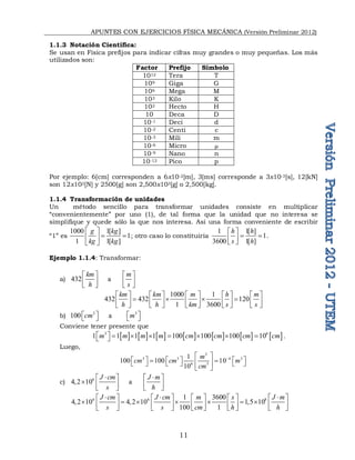 APUNTES CON EJERCICIOS FÍSICA MECÁNICA (Versión Preliminar 2012)
11
1.1.3 Notación Científica:
Se usan en Física prefijos para indicar cifras muy grandes o muy pequeñas. Los más
utilizados son:
Factor Prefijo Símbolo
1012 Tera T
109 Giga G
106 Mega M
103 Kilo K
102 Hecto H
10 Deca D
10-1 Deci d
10-2 Centi c
10-3 Mili m
10-6 Micro 
10-9 Nano n
10-12 Pico p
Por ejemplo: 6[cm] corresponden a 6x10-2[m], 3[ms] corresponde a 3x10-3[s], 12[kN]
son 12x103[N] y 2500[g] son 2,500x103[g] o 2,500[kg].
1.1.4 Transformación de unidades
Un método sencillo para transformar unidades consiste en multiplicar
“convenientemente” por uno (1), de tal forma que la unidad que no interesa se
simplifique y quede sólo la que nos interesa. Así una forma conveniente de escribir
“1” es
1000 1[ ]
1
1 1[ ]
g kg
kg kg
 
 
 
 
; otro caso lo constituiría
1 1[ ]
1
3600 1[ ]
h h
s h
 
 
 
 
.
Ejemplo 1.1.4: Transformar:
a) 432      a          
km m
h s
   
   
   
1000 1
432 432 120
1 3600
km km m h m
h h km s s
         
   
         
         
b) 3 3
100      a        
cm m
   
   
Conviene tener presente que
             
3 6
1 1 1 1 100 100 100 10
m m m m cm cm cm cm
        
  .
Luego,
3
3 3 4 3
6 3
1
100 100 10
10
m
cm cm m
cm

 
     
 
 
     
 
c)
6
4,2 10      a          
J cm J m
s h
 
   
    
   
6 6 8
1 3600
4,2 10 4,2 10 1,5 10
100 1
J cm J cm m s J m
s s cm h h
  
         
      
         
         
 