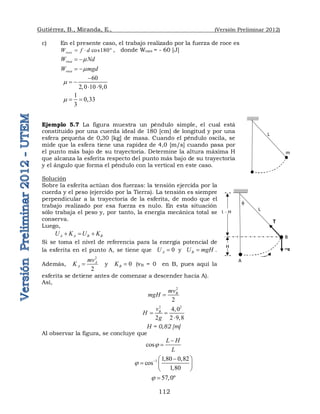 Gutiérrez, B., Miranda, E., (Versión Preliminar 2012)
112
c) En el presente caso, el trabajo realizado por la fuerza de roce es
cos180
roce
W f d
   , donde Wroce = - 60 [J]
roce
W Nd

 
roce
W mgd

 
60
2,0 10 9,0


 
 
1
0,33
3
  
Ejemplo 5.7 La figura muestra un péndulo simple, el cual está
constituido por una cuerda ideal de 180 [cm] de longitud y por una
esfera pequeña de 0,30 [kg] de masa. Cuando el péndulo oscila, se
mide que la esfera tiene una rapidez de 4,0 [m/s] cuando pasa por
el punto más bajo de su trayectoria. Determine la altura máxima H
que alcanza la esferita respecto del punto más bajo de su trayectoria
y el ángulo que forma el péndulo con la vertical en este caso.
Solución
Sobre la esferita actúan dos fuerzas: la tensión ejercida por la
cuerda y el peso (ejercido por la Tierra). La tensión es siempre
perpendicular a la trayectoria de la esferita, de modo que el
trabajo realizado por esa fuerza es nulo. En esta situación
sólo trabaja el peso y, por tanto, la energía mecánica total se
conserva.
Luego,
A A B B
U K U K
  
Si se toma el nivel de referencia para la energía potencial de
la esferita en el punto A, se tiene que 0
A
U  y B
U mgH
 .
Además,
2
2
A
A
mv
K  y 0
B
K  (vB = 0 en B, pues aquí la
esferita se detiene antes de comenzar a descender hacia A).
Así,
2
2
B
mv
mgH 
2 2
4,0
2 2 9,8
B
v
H
g
 

H = 0,82 [m]
Al observar la figura, se concluye que
cos
L H
L



1 1,80 0,82
cos
1,80
  
 
  
 
57,0º
 
L
m

L
H
L - H
A
B
T
R
mg
 