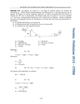APUNTES CON EJERCICIOS FÍSICA MECÁNICA (Versión Preliminar 2012)
113
Ejemplo 5.8 Un bloque de masa m = 2,0 [kg] se empuja contra un resorte de
constante k1 = 2000 [N/m] comprimiéndolo una distancia x1 = 60 [cm] (punto A de la
figura). El bloque se suelta, bajando luego por un plano inclinado BC que forma un
ángulo de 30º con la horizontal. El bloque pasa por el punto C con una rapidez
vC = 20 [m/s], deteniéndose finalmente en el punto D (ver figura), donde comprime
40 [cm] a un segundo resorte de constante k2. Si solo hay roce entre los puntos B y C,
determine:
a) la rapidez del bloque en el punto B,
b) el trabajo hecho por la fuerza de roce en el tramo BC,
c) la constante k2 del segundo resorte.
m = 2,0 [kg] vC = 20 [m/s]
k1 = 2000 [N/m] x2 = 40 [cm] = 0,4 [m]
x1 = 60 [cm] = 0,6 [m] h2 = 5 [m]
h1 = 10 [m]
Solución.
a) EA = EB
½ k1x1
2 + mgh1 = ½ mvB
2 + mgh1
Entonces,
vB = 1
1
k
x
m
vB = 19 [m/s]
b) Wf = EC – EB = ½ mvC
2 – ( ½ mvB
2 + mgh1)
Al evaluar esta expresión, se obtiene:
Wf = - 160 [J]
c) EC = ED
½ mvC
2 = ½ k 2 x2
2 + mgh2
k2 =
2
2
2
2
( 2 )
C
m v gh
x

k2 = 3750 [N/m]
m
k1
k2
m
10m
5m
30º
A
B
C
D
 
