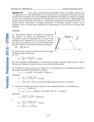 Gutiérrez, B., Miranda, E., (Versión Preliminar 2012)
114
Ejemplo 5.9 Con enojo, una persona del público lanza un tomate maduro, de
120 gramos a un actor aficionado que se encuentra en el escenario. El tomate sale de
la mano de la persona con una velocidad de magnitud 20,0 [m/s] y forma un ángulo
de 50º con la horizontal. El tomate da finalmente en la cara del actor. Admitiendo que
el punto de lanzamiento del tomate y el punto del impacto de este proyectil están a la
misma altura, determine la energía potencial y la energía cinética cuando: a) es
lanzado; b) en el punto más elevado de la trayectoria; c) a los 2,0 [s] de haber sido
lanzado.
Solución
a) En la figura adjunta se ilustra la trayectoria
del tomate, el punto de lanzamiento O, la
velocidad inicial, la velocidad en el punto más
elevado de la trayectoria A y el punto C por el
que pasa el proyectil a los 2,0 [s] de haber sido
lanzado. Según el sistema de referencia trazado
g = - j
ˆ
8
,
9 [m/s2]
Al tomar como nivel de referencia para la energía
potencial al eje x, entonces
UO = 0
2 2
0
0
0,120 20
24,0[ ]
2 2
mv
K J

  
En esta situación problemática se conserva la energía mecánica total, pues la única
fuerza que trabaja es el peso y ésta es una fuerza conservativa.
b) Cuando el tomate pasa por el punto A de la trayectoria, la velocidad del proyectil
sólo tiene componente horizontal, es decir
0, 0 cos50 20 cos50 12,9[ / ]
A x
v v v m s
         
Entonces,
2 2
0,120 12,9
10,0[ ]
2 2
A
A
mv
K J

  
24.0 10.0 14.0[ ]
A
U J
   , pues la energía mecánica total se conserva.
c) Cuando el tomate pasa por el punto C, las componentes de su velocidad son
9
,
12
v
v x
,
O
x
,
C 
 [m/s]
, , 50º 20 50º 9,8 2,0 4,3
C y O y O
v v gt v sen gt sen
          [m/s]
Entonces,
2 2
12,9 ( 4,3) 13,6
C
v     [m/s]
y
2 2
0,120 13,6
11,1[ ]
2 2
C
C
mv
K J

  
24.0 11.1 12.9[ ]
C
U J
  
O
A
vO
vA
50°
C
y
x
g
 