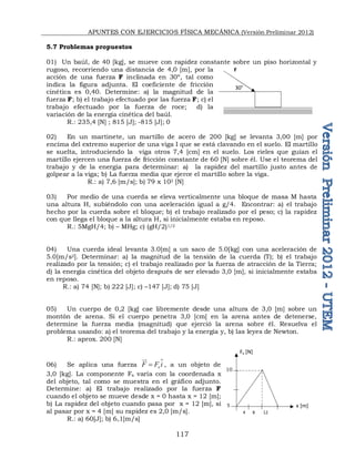 APUNTES CON EJERCICIOS FÍSICA MECÁNICA (Versión Preliminar 2012)
117
5.7 Problemas propuestos
01) Un baúl, de 40 [kg], se mueve con rapidez constante sobre un piso horizontal y
rugoso, recorriendo una distancia de 4,0 [m], por la
acción de una fuerza F inclinada en 30º, tal como
indica la figura adjunta. El coeficiente de fricción
cinética es 0,40. Determine: a) la magnitud de la
fuerza F; b) el trabajo efectuado por las fuerza F; c) el
trabajo efectuado por la fuerza de roce; d) la
variación de la energía cinética del baúl.
R.: 235,4 [N] ; 815 [J]; -815 [J]; 0
02) En un martinete, un martillo de acero de 200 [kg] se levanta 3,00 [m] por
encima del extremo superior de una viga I que se está clavando en el suelo. El martillo
se suelta, introduciendo la viga otros 7,4 [cm] en el suelo. Los rieles que guían el
martillo ejercen una fuerza de fricción constante de 60 [N] sobre él. Use el teorema del
trabajo y de la energía para determinar: a) la rapidez del martillo justo antes de
golpear a la viga; b) La fuerza media que ejerce el martillo sobre la viga.
R.: a) 7,6 [m/s]; b) 79 x 103 [N]
03) Por medio de una cuerda se eleva verticalmente una bloque de masa M hasta
una altura H, subiéndolo con una aceleración igual a g/4. Encontrar: a) el trabajo
hecho por la cuerda sobre el bloque; b) el trabajo realizado por el peso; c) la rapidez
con que llega el bloque a la altura H, si inicialmente estaba en reposo.
R.: 5MgH/4; b) – MHg; c) (gH/2)1/2
04) Una cuerda ideal levanta 3.0[m] a un saco de 5.0[kg] con una aceleración de
5.0[m/s2]. Determinar: a) la magnitud de la tensión de la cuerda (T); b) el trabajo
realizado por la tensión; c) el trabajo realizado por la fuerza de atracción de la Tierra;
d) la energía cinética del objeto después de ser elevado 3,0 [m], si inicialmente estaba
en reposo.
R.: a) 74 [N]; b) 222 [J]; c) –147 [J]; d) 75 [J]
05) Un cuerpo de 0,2 [kg] cae libremente desde una altura de 3,0 [m] sobre un
montón de arena. Si el cuerpo penetra 3,0 [cm] en la arena antes de detenerse,
determine la fuerza media (magnitud) que ejerció la arena sobre él. Resuelva el
problema usando: a) el teorema del trabajo y la energía y, b) las leyes de Newton.
R.: aprox. 200 [N]
06) Se aplica una fuerza x
F F i


 , a un objeto de
3,0 [kg]. La componente Fx varía con la coordenada x
del objeto, tal como se muestra en el gráfico adjunto.
Determine: a) El trabajo realizado por la fuerza F
cuando el objeto se mueve desde x = 0 hasta x = 12 [m];
b) La rapidez del objeto cuando pasa por x = 12 [m], si
al pasar por x = 4 [m] su rapidez es 2,0 [m/s].
R.: a) 60[J]; b) 6,1[m/s]
30°
F
10
5
4 8 12
Fx [N]
x [m]
 