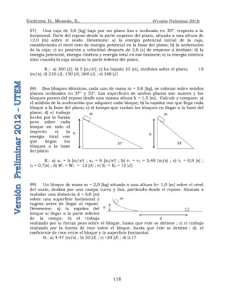 Gutiérrez, B., Miranda, E., (Versión Preliminar 2012)
118
07) Una caja de 3,0 [kg] baja por un plano liso e inclinado en 30º, respecto a la
horizontal. Parte del reposo desde la parte superior del plano, situada a una altura de
12,0 [m] sobre el suelo. Determine: a) la energía potencial inicial de la caja,
considerando el nivel cero de energía potencial en la base del plano; b) la aceleración
de la caja; c) su posición y velocidad después de 2,0 [s] de empezar a deslizar; d) la
energía potencial, energía cinética y energía total en ese instante; e) la energía cinética
total cuando la caja alcanza la parte inferior del plano.
R.: a) 360 [J]; b) 5 [m/s2]; c) ha bajado 10 [m], medidos sobre el plano; 10
[m/s]; d) 210 [J]; 150 [J]; 360 [J] ; e) 360 [J]
08) Dos bloques idénticos, cada uno de masa m = 0,8 [kg], se colocan sobre sendos
planos inclinados en 37° y 53°. Las superficies de ambos planos son suaves y los
bloques parten del reposo desde una misma altura h = 1,5 [m]. Calcule y compare: a)
el módulo de la aceleración que adquiere cada bloque; b) la rapidez con que llega cada
bloque a la base del plano; c) el tiempo que tardan los bloques en llegar a la base del
plano; d) el trabajo
hecho por la fuerza
peso sobre cada
bloque en todo el
trayecto; e) la
energía total con
que llegan los
bloques a la base
del plano.
R.: a) a1 = 6 [m/s2] ; a2 = 8 [m/s2] ; b) v1 = v2 = 5,48 [m/s] ; c) t1 = 0,9 [s] ;
t2 = 0,7[s] ; d) W1 = W2 = 12 [J] ; e) E1 = E2 = 12 [J]
09) Un bloque de masa m = 2,0 [kg] situado a una altura h= 1,0 [m] sobre el nivel
del suelo, desliza por una rampa curva y lisa, partiendo desde el reposo. Alcanza a
resbalar una distancia d = 6,0 [m]
sobre una superficie horizontal y
rugosa antes de llegar al reposo.
Determine: a) la rapidez del
bloque al llegar a la parte inferior
de la rampa; b) el trabajo
realizado por la fuerza peso sobre el bloque, hasta que éste se detiene ; c) el trabajo
realizado por la fuerza de roce sobre el bloque, hasta que éste se detiene ; d) el
coeficiente de roce entre el bloque y la superficie horizontal.
R.: a) 4,47 [m/s] ; b) 20 [J] ; c) –20 [J] ; d) 0,17
m
h
37°
m
h
53°
m
h
d
 