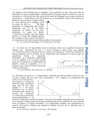 APUNTES CON EJERCICIOS FÍSICA MECÁNICA (Versión Preliminar 2012)
119
10) María y José deslizan por un tobogán, cuya superficie es lisa. Usan para ello un
deslizador de masa despreciable. Ambos parten del reposo desde un punto A, que se
encuentra a 12,0 m del nivel del suelo. En la base del tobogán hay un gran resorte de
constante k = 14400 [N/m], que los detiene en su movimiento. José se tira primero y
María lo hace después. Luego, ambos
se tiran juntos por el tobogán. a) Si
la masa de José es 60 [kg],
determine la compresión del resorte
producida por él. b) Si María
comprime el resorte en 90 [cm],
determine la masa de María.
c) Calcule la rapidez con que llegan
ambos a la base del tobogán (punto
B), cuando se tiran juntos. d) Calcule
la compresión del resorte producida cuando se tiran juntos.
R.: a) 1,0 [m]; b) 48,6 [kg]; c) 15,5 [m/s]; d) 1,35 [m]
11) Un disco de 1,0 [kg] desliza hacia la derecha sobre una superficie horizontal
rugosa, con coeficiente de roce  = 0,25. Cuando el disco tiene una rapidez
vO = 3,0 [m/s] entra en contacto con un resorte de constante k = 50 [N/m]. El disco se
detiene después que el resorte se ha comprimido una distancia d, para luego ser
impulsado hacia la izquierda.
Determine: a) la distancia comprimida
d; b) la rapidez v de la masa cuando
pasa por la posición no deformada del
resorte, hacia la izquierda, y c) la
distancia que recorre el disco hasta que
vuelva a detenerse.
R.: a) 0,378 [m] ; b) 2,3 [m/s] ; c) 1,08 [m]
12) El bloque de masa m = 1,2 [kg] desliza, partiendo del reposo desde el punto A, por
el plano rugoso AB que tiene una inclinación q = 37º, respecto a la horizontal. El
punto A se encuentra a
una altura h = 12 [m] del
nivel del suelo. El bloque
pasa por B con una
rapidez vB = 15 [m/s].
Continúa por el plano
horizontal liso, donde un
resorte de constante
k = 6750 [N/m] lo detiene
momentáneamente y lo
envía de vuelta hacia arriba del plano. Calcule: a) el trabajo realizado por la fuerza de
roce cuando el bloque baja por el plano inclinado AB; b) el coeficiente de roce cinético
entre el bloque y el plano inclinado; c) la compresión máxima que experimenta el
resorte; d) la altura máxima que alcanza el bloque una vez que se devuelve por el
plano inclinado.
R.: a) –9,0 [J] ; b) 0,047 ; c) 0,2 [m] ; d) 10,6 [m]
h
A
B
k
m
k
0

0
v

m
A
h
B C
q
k
 