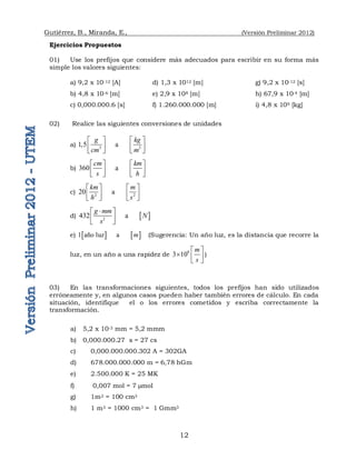 Gutiérrez, B., Miranda, E., (Versión Preliminar 2012)
12
Ejercicios Propuestos
01) Use los prefijos que considere más adecuados para escribir en su forma más
simple los valores siguientes:
a) 9,2 x 10-12 [A] d) 1,3 x 1012 [m] g) 9,2 x 10-12 [s]
b) 4,8 x 10-6 [m] e) 2,9 x 108 [m] h) 67,9 x 10-4 [m]
c) 0,000.000.6 [s] f) 1.260.000.000 [m] i) 4,8 x 109 [kg]
02) Realice las siguientes conversiones de unidades
a) 3 3
1,5      a          
g kg
cm m
   
   
   
b) 360      a          
cm km
s h
   
   
   
c) 2 2
20      a          
km m
h s
   
   
   
d)  
2
432      a          
g mm
N
s

 
 
 
e)    
1 año luz      a          
m (Sugerencia: Un año luz, es la distancia que recorre la
luz, en un año a una rapidez de
8
3 10
m
s
 
  
 
)
03) En las transformaciones siguientes, todos los prefijos han sido utilizados
erróneamente y, en algunos casos pueden haber también errores de cálculo. En cada
situación, identifique el o los errores cometidos y escriba correctamente la
transformación.
a) 5,2 x 10-3 mm = 5,2 mmm
b) 0,000.000.27 s = 27 cs
c) 0,000.000.000.302 A = 302GA
d) 678.000.000.000 m = 6,78 hGm
e) 2.500.000 K = 25 MK
f) 0,007 mol = 7 mol
g) 1m2 = 100 cm2
h) 1 m3 = 1000 cm3 = 1 Gmm3
 