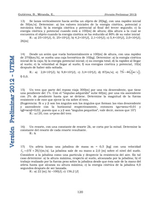 Gutiérrez, B., Miranda, E., (Versión Preliminar 2012)
120
13) Se lanza verticalmente hacia arriba un objeto de 20[kg], con una rapidez inicial
de 50[m/s]. Determine: a) los valores iniciales de la energía cinética, potencial y
mecánica total; b) la energía cinética y potencial al final del tercer segundo; c) la
energía cinética y potencial cuando está a 100[m] de altura; d)la altura a la cual se
encuentra el objeto cuando la energía cinética se ha reducido al 80% de su valor inicial
R.: a) 25×103[J], 0, 25×103[J]; b) 4,2×103[J], 2,1×104[J]; c) 5,4×103[J], 2,0×104[J];
26[m]
14) Desde un avión que vuela horizontalmente a 100[m] de altura, con una rapidez
de 270[km/h], se suelta una caja hermética de 10[kg]. Determine: a) la energía cinética
inicial de la caja; b) la energía potencial inicial; c) su energía total; d) la rapidez al llegar
al suelo; e) la velocidad al llegar al suelo; f) sus energías cinética y potencial, 10[s]
después de haber sido soltada.
R.: a) 2,8×104[J]; b) 9,8×103[J]; c) 3,4×104[J]; d) 87[m/s]; e)   
75 44 /
i j m s

 ;
f) 0,0.
15) Un tren que parte del reposo viaja 300[m] por una vía descendente, que tiene
una pendiente del 1%. Con el “impulso adquirido” sube 60[m], por una vía ascendente
con 2% de pendiente hasta que se detiene. Determine la magnitud de la fuerza
resistente o de roce que ejerce la vía sobre el tren.
(Sugerencia: Si a y  son los ángulos son los ángulos que forman las vías descendente
y ascendente con la horizontal respectivamente, entonces tga≈sena=0,01 y
tg≈sen=0,02, puesto que a y  son “ángulos pequeños”, vale decir, menos que 10°)
R.: w/20, con w=peso del tren
16) Un resorte, con una constante de resorte 2k, se corta por la mitad. Determine la
constante del resorte de cada resorte resultante.
R.: k
17) Un atleta lanza una jabalina de masa m = 0,5 [kg] con una velocidad
)
20
15
(
0 j
i
v




 [m/s]. La jabalina sale de su mano a 2,0 [m] sobre el nivel del suelo.
Considere a la jabalina como una partícula y desprecie la resistencia del aire. En tal
caso determine: a) la altura máxima, respecto al suelo, alcanzada por la jabalina; b) el
trabajo realizado por la fuerza peso sobre la jabalina desde que ésta sale de la mano del
atleta hasta que alcanza su altura máxima; c) la energía cinética de la jabalina 4,0
segundos después de ser lanzada.
R.: a) 22 [m]; b) –100[J]; c) 156,2 [J]
 