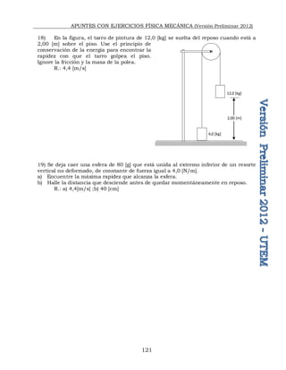APUNTES CON EJERCICIOS FÍSICA MECÁNICA (Versión Preliminar 2012)
121
18) En la figura, el tarro de pintura de 12,0 [kg] se suelta del reposo cuando está a
2,00 [m] sobre el piso. Use el principio de
conservación de la energía para encontrar la
rapidez con que el tarro golpea el piso.
Ignore la fricción y la masa de la polea.
R.: 4,4 [m/s]
19) Se deja caer una esfera de 80 [g] que está unida al extremo inferior de un resorte
vertical no deformado, de constante de fuerza igual a 4,0 [N/m].
a) Encuentre la máxima rapidez que alcanza la esfera.
b) Halle la distancia que desciende antes de quedar momentáneamente en reposo.
R.: a) 4,4[m/s] ;b) 40 [cm]
12,0 [kg]
4,0 [kg]
2,00 [m]
 