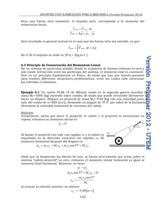 APUNTES CON EJERCICIOS FÍSICA MECÁNICA (Versión Preliminar 2012)
123
Para una fuerza neta constante, el impulso neto, corresponde a la variación del
momentum lineal:
neto neta
I F t
 D
 
neto f i
I p p p
 D  
 
 
 

Este resultado es general incluso en el caso que las fuerza neta sea variable, ya que
2
1
t
neto neta
t
I F dt p
   D

  

En el SI el impulso se mide en [N∙s] = [kg∙m∙s-1]
6.3 Principio de Conservación del Momentum Lineal
En un sistema de partículas aislado, donde la sumatoria de fuerzas externas es cero y
sólo existe interacción entre las partículas del sistema, el momento total es constante.
Este es un principio fundamental en Física, de modo que hay que tenerlo presente
para resolver diferentes situaciones problemáticas, entre las cuales cabe mencionar
las referidas a colisiones.
Ejemplo 6.1 Un cañón FLAK 18 de 88[mm] usado en la segunda guerra mundial de
masa MC=1000 [kg] montado sobre ruedas, de modo que puede retroceder libremente al
hacer un disparo. Dispara un proyectil de masa Mp= 9.00 [kg] con una velocidad justo al
salir del cañón de v0=820 [m/s], formando un ángulo de 37.0° por sobre de la horizontal.
Determine la velocidad horizontal de retroceso del cañón.
Solución
Inicialmente, antes que lance el proyectil, el cañón y el proyectil se encuentran en
reposo, entonces su momento inicial es:
0
i
p 
 
Al lanzar el proyectil este sale con rapidez v0 y el cañón es
impulsado en la dirección contraria con rapidez vR. El
momento horizontal después del disparo es
0 0 cos37
x x
f p c R p c R
p m v M v m v M v
   
Dado que se desprecian los efectos de roce, la fuerza neta externa que actúa sobre el
sistema “cañón-proyectil” es cero, entonces el momento inicial horizontal es igual al
momento final horizontal. Entonces, se tiene:
x x
i f
p p

0 cos37 0
x
p c R
m v M v
 
0 cos37
x
p
R
c
m v
v
M
 

al evaluar la relación anterior, se obtiene:
 
5,89 /
x
R
v m s
 
0
v


x
R
v
37
 