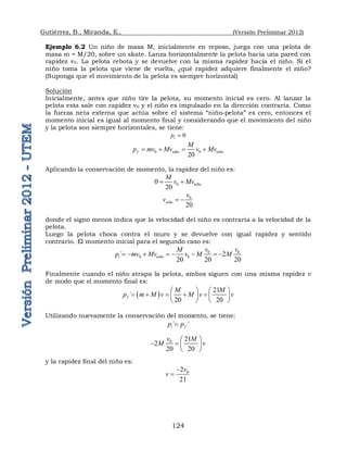 Gutiérrez, B., Miranda, E., (Versión Preliminar 2012)
124
Ejemplo 6.2 Un niño de masa M, inicialmente en reposo, juega con una pelota de
masa m = M/20, sobre un skate. Lanza horizontalmente la pelota hacia una pared con
rapidez v0. La pelota rebota y se devuelve con la misma rapidez hacia el niño. Si el
niño toma la pelota que viene de vuelta, ¿qué rapidez adquiere finalmente el niño?
(Suponga que el movimiento de la pelota es siempre horizontal)
Solución
Inicialmente, antes que niño tire la pelota, su momento inicial es cero. Al lanzar la
pelota esta sale con rapidez v0 y el niño es impulsado en la dirección contraria. Como
la fuerza neta externa que actúa sobre el sistema “niño-pelota” es cero, entonces el
momento inicial es igual al momento final y considerando que el movimiento del niño
y la pelota son siempre horizontales, se tiene:
0
i
p 
0 0
20
f niño niño
M
p mv Mv v Mv
   
Aplicando la conservación de momento, la rapidez del niño es:
0
0
20
niño
M
v Mv
 
0
20
niño
v
v  
donde el signo menos indica que la velocidad del niño es contraria a la velocidad de la
pelota.
Luego la pelota choca contra el muro y se devuelve con igual rapidez y sentido
contrario. El momento inicial para el segundo caso es:
0 0
0 0
´ 2
20 20 20
i niño
v v
M
p mv Mv v M M
       
Finalmente cuando el niño atrapa la pelota, ambos siguen con una misma rapidez v
de modo que el momento final es:
 
21
´
20 20
f
M M
p m M v M v v
   
    
   
   
Utilizando nuevamente la conservación del momento, se tiene:
´ ´
i f
p p

0 21
2
20 20
v M
M v
 
   
 
y la rapidez final del niño es:
0
2
21
v
v


 