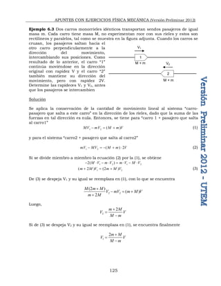 APUNTES CON EJERCICIOS FÍSICA MECÁNICA (Versión Preliminar 2012)
125
Ejemplo 6.3 Dos carros monorrieles idénticos transportan sendos pasajeros de igual
masa m. Cada carro tiene masa M, no experimentan roce con sus rieles y estos son
rectilíneos y paralelos, tal como se muestra en la figura adjunta. Cuando los carros se
cruzan, los pasajeros saltan hacia el
otro carro perpendicularmente a la
dirección del movimiento,
intercambiando sus posiciones. Como
resultado de lo anterior, el carro “1”
continúa moviéndose en la dirección
original con rapidez V y el carro “2”
también mantiene su dirección del
movimiento, pero con rapidez 2V.
Determine las rapideces V1 y V2, antes
que los pasajeros se intercambien
Solución
Se aplica la conservación de la cantidad de movimiento lineal al sistema “carro-
pasajero que salta a este carro” en la dirección de los rieles, dado que la suma de las
fuerzas en tal dirección es nula. Entonces, se tiene para “carro 1 + pasajero que salta
al carro1”
1 2 ( )
MV mV M m V
   (1)
y para el sistema “carro2 + pasajero que salta al carro2”
1 2 ( ) 2
mV MV M m V
     (2)
Si se divide miembro a miembro la ecuación (2) por la (1), se obtiene
1 2 1 2
2( )
M V m V m V M V
       
1 2
( 2 ) (2 )
m M V m M V
   (3)
De (3) se despeja V1 y su igual se reemplaza en (1), con lo que se encuentra
2 2
(2 )
( )
2
M m M
V mV m M V
m M

  

Luego,
2
2
m M
V V
M m



Si de (3) se despeja V2 y su igual se reemplaza en (1), se encuentra finalmente
1
2m M
V V
M m



M + m
V1
V2
M + m
1
2
 