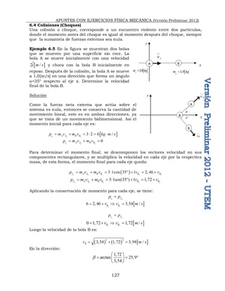 APUNTES CON EJERCICIOS FÍSICA MECÁNICA (Versión Preliminar 2012)
127
y
x
,
A
v

B
B
A
,
B
v

a

6.4 Colisiones (Choques)
Una colisión o choque, corresponde a un encuentro violento entre dos partículas,
donde el momento antes del choque es igual al momento después del choque, siempre
que la sumatoria de fuerzas externas sea nula.
Ejemplo 6.5 En la figura se muestran dos bolas
que se mueven por una superficie sin roce. La
bola A se mueve inicialmente con una velocidad
 
2 /
i m s
 y choca con la bola B inicialmente en
reposo. Después de la colisión, la bola A se mueve
a 1,0[m/s] en una dirección que forma un ángulo
a=35° respecto al eje x. Determine la velocidad
final de la bola B. 
Solución
Como la fuerza neta externa que actúa sobre el
sistema es nula, entonces se conserva la cantidad de
movimiento lineal, esto es en ambas direcciones, ya
que se trata de un movimiento bidimensional. Así el
momento inicial para cada eje es:
 
3 2 6 /
x x x
i A A B B
p m v m v kg m s
     
0
y y y
i A A B B
p m v m v
  
Para determinar el momento final, se descomponen los vectores velocidad en sus
componentes rectangulares, y se multiplica la velocidad en cada eje por la respectiva
masa, de esta forma, el momento final para cada eje queda:
 
, , , ,
3 1cos 35 1 2, 46
x x x x x
f A A B B B B
p m v m v v v
       
, , , ,
3 1 (35 ) 1 1,72
y y y y y
f A A B B B B
p m v m v sen v v
       
Aplicando la conservación de momento para cada eje, se tiene:
x x
i f
p p

,
6 2,46 x
B
v
    
,
3,54 /
x
B
v m s

y y
i f
p p

,
0 1,72 y
B
v
    
,
1,72 /
y
B
v m s

Luego la velocidad de la bola B es:
     
2 2
,
3,54 1,72 3,94 /
B
v m s
  
En la dirección:
1,72
arctan 25,9
3,54

 
  
 
 
y
x
A
v

A
 
3,0
A
m kg

B
 
1,0
B
m kg

 