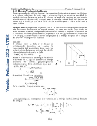 Gutiérrez, B., Miranda, E., (Versión Preliminar 2012)
128
6.4.1 Choques Totalmente Inelásticos
Ocurren cuando dos objetos chocan y luego ambos objetos siguen unidos moviéndose
a la misma velocidad. En este caso el momento lineal se conserva (cantidad de
movimiento inmediatamente antes del choque es igual a la cantidad de movimiento
inmediatamente después del choque), pero la energía cinética final del sistema es
menor que la inicial, ya que parte de la energía se utiliza para el objeto se incruste y
sigan unidos
Ejemplo 6.6 Un proyectil es disparado contra un péndulo balístico (dispositivo que se
usa para medir la velocidad de objetos rápidos, tal como una bala), cuyo centro de
masa asciende 5,00 cm y luego continúa oscilando, cuando el proyectil se incrusta en
él. Teniendo presente que la masa del proyectil es m = 5,0 [g] y la masa del péndulo es
M = 1,0 [kg], halle la velocidad inicial del proyectil y la energía disipada en el choque
del proyectil con el péndulo balístico.
Solución
El choque entre la bala y el bloque es
perfectamente inelástico. Al escribir la
conservación del momentum lineal para los
instantes inmediatamente antes de la colisión
e inmediatamente después, se halla
1
0,005 (1,00 0,005)
i f
V V
 
(1)
donde Vf es la velocidad del bloque con la bala
incrustada en él. Aquí se conserva la energía
mecánica del sistema proyectil-péndulo
balístico después de la colisión, de modo que
2
(1,00 0,005)
(1,00 0,005)
2
f
V
gh

 
2
f
V gh

(2)
Al sustituir (2) en (1), se encuentra
1
1,005 2 9,8 0,05
0,005
i
V
 

 
1 199 /
i
V m s

De la ecuación (1), se determina que:
1 ( )
i f
mV m M V
 
1
f i
m
V V
m M
 
  

 
La energía disipada, corresponde a la variación de la energía cinética antes y después
del choque:
 
2
1 1
1 1
2 2
d f i i i
m
E K K K m M V m V
m M
 
 
 D      
 
 

 
 
 
2
1
1
2
d i
m
E m M m V
m M
 
 
   
 
 
 

 
 
m
m + M
M
V1i
Vf
h
 
