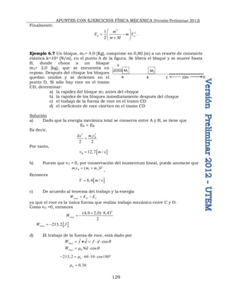 APUNTES CON EJERCICIOS FÍSICA MECÁNICA (Versión Preliminar 2012)
129
Finalmente:
2
2
1
1
2
d i
m
E m V
m M
 
 
 

 
.
Ejemplo 6.7 Un bloque, m1= 4,0 [Kg], comprime en 0,80 [m] a un resorte de constante
elástica k=103 [N/m], en el punto A de la figura. Se libera el bloque y se mueve hasta
B, donde choca a un bloque
m2= 2,0 [kg], que se encuentra en
reposo. Después del choque los bloques
quedan unidos y se detienen en el
punto D. Sí sólo hay roce en el tramo
CD, determinar:
a) la rapidez del bloque m1 antes del choque
b) la rapidez de los bloques inmediatamente después del choque
c) el trabajo de la fuerza de roce en el tramo CD
d) el coeficiente de roce cinético en el tramo CD
Solución
a) Dado que la energía mecánica total se conserva entre A y B, se tiene que
EA = EB
Es decir,
2
2
1
2 2
B
m v
kx

Por tanto,
 
12,7 /
B
v m s

b) Puesto que v2 = 0, por conservación del momentum lineal, puede anotarse que
1 1 2
( )
B
m v m m V
 
,
Entonces
 
8,4 /
V m s

c) De acuerdo al teorema del trabajo y la energía
roce D C
W E E
 
ya que el roce es la única fuerza que realiza trabajo mecánico entre C y D.
Como vD =0, entonces
2
(4,0 2,0) 8,43
2
roce
W
 
 
 
213,2
roce
W J
 
d) El trabajo de la fuerza de roce, está dado por
cos
cos
roce
roce k
W f d f d
W Nd
q
 q
    
 
 
213, 2 60 10 cos180
k

     
0,36
k
 
A B C
k
M1 M2
D
10m
 