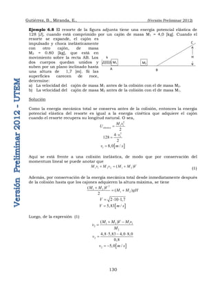 Gutiérrez, B., Miranda, E., (Versión Preliminar 2012)
130
Ejemplo 6.8 El resorte de la figura adjunta tiene una energía potencial elástica de
128 [J], cuando está comprimido por un cajón de masa M1 = 4,0 [kg]. Cuando el
resorte se expande, el cajón es
impulsado y choca inelásticamente
con otro cajón, de masa
M2 = 0.80 [kg], que está en
movimiento sobre la recta AB. Los
dos cuerpos quedan unidos y
suben por un plano inclinado hasta
una altura de 1,7 [m]. Si las
superficies carecen de roce,
determine:
a) La velocidad del cajón de masa M1 antes de la colisión con el de masa M2.
b) La velocidad del cajón de masa M2 antes de la colisión con el de masa M1.
Solución
Como la energía mecánica total se conserva antes de la colisión, entonces la energía
potencial elástica del resorte es igual a la energía cinética que adquiere el cajón
cuando el resorte recupera su longitud natural. O sea,
2
1 1
2
elástica
M v
U 
2
1
4
128
2
v


 
1 8,0 /
v m s

Aquí se está frente a una colisión inelástica, de modo que por conservación del
momentum lineal se puede anotar que
1 1 2 2 1 2
( )
M v M v M M V
  
(1)
Además, por conservación de la energía mecánica total desde inmediatamente después
de la colisión hasta que los cajones adquieren la altura máxima, se tiene
2
1 2
1 2
( )
( )
2
M M V
M M gH

 
2 10 1,7
V   
 
5,83 /
V m s

Luego, de la expresión (1)
1 2 1 1
2
2
( )
M M V M v
v
M
 

2
4,8 5,83 4,0 8,0
0,8
v
  

 
2 5,0 /
v m s
 
H
k
A B
C
M1 M2
 
