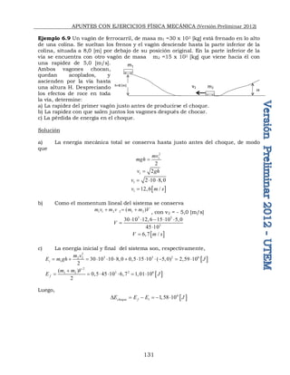 APUNTES CON EJERCICIOS FÍSICA MECÁNICA (Versión Preliminar 2012)
131
Ejemplo 6.9 Un vagón de ferrocarril, de masa m1 =30 x 103 [kg] está frenado en lo alto
de una colina. Se sueltan los frenos y el vagón desciende hasta la parte inferior de la
colina, situada a 8,0 [m] por debajo de su posición original. En la parte inferior de la
vía se encuentra con otro vagón de masa m2 =15 x 103 [kg] que viene hacia él con
una rapidez de 5,0 [m/s].
Ambos vagones chocan,
quedan acoplados, y
ascienden por la vía hasta
una altura H. Despreciando
los efectos de roce en toda
la vía, determine:
a) La rapidez del primer vagón justo antes de producirse el choque.
b) La rapidez con que salen juntos los vagones después de chocar.
c) La pérdida de energía en el choque.
Solución
a) La energía mecánica total se conserva hasta justo antes del choque, de modo
que
2
1
2
mv
mgh 
1 2
v gh

1 2 10 8,0
v   
 
1 12,6 /
v m s

b) Como el momentum lineal del sistema se conserva
1 1 2 2 1 2
( )
m v m v m m V
  
, con v2 = - 5,0 [m/s]
3 3
3
30 10 12,6 15 10 5,0
45 10
V
    


 
6,7 /
V m s

c) La energía inicial y final del sistema son, respectivamente,
 
2
3 3 2 6
2 2
1 30 10 10 8,0 0,5 15 10 ( 5,0) 2,59 10
2
i
m v
E m gh J
            
 
2
3 2 6
1 2
( )
0,5 45 10 6,7 1,01 10
2
f
m m V
E J

      
Luego,
 
6
1 1,58 10
choque f
E E E J
D     
H
h=8 [m] m2
m1
v2
 