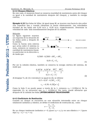 Gutiérrez, B., Miranda, E., (Versión Preliminar 2012)
132
6.4.2 Choques Elásticos
En este caso, el momento lineal se conserva (cantidad de movimiento antes del choque
es igual a la cantidad de movimiento después del choque), y también la energía
cinética.
Ejemplo 6.10 Dos bolas de billar, de igual masa M, se mueven una hacia la otra sobre
una superficie lisa y cuando colisionan lo hacen elásticamente. Las velocidades
iniciales de las bolas son 0,30 m/s y -0,20 m/s, respectivamente. Determine la
velocidad de cada bola inmediatamente después de la colisión.
Solución
La figura siguiente muestra
un esquema de la situación de
las bolas antes y después de
la colisión.
Como la fuerza neta externa
que actúa sobre el sistema es
nula, entonces se conserva la
cantidad de movimiento lineal,
en particular en la dirección x,
de modo que:
1 2
0,30 0,20 f f
M M MV MV
  
2
0,10 if f
V V
 
(1)
Por ser la colisión elástica, también se conserva la energía cinética del sistema, de
modo que
2 2
2 2
1 2
0,30 0,20
2 2 2 2
f f
MV MV
M M
  
2 2
1
0,13 f f
V V
 
(2)
Al despejar V1f de (1) e introducir su igual en (2), se obtiene
2 2
2 2
0,13 0,10 0,20 2
f f
V V
  
 
2 0,30; 0,20 /
f
v m s
 
Como la bola 2 no puede pasar a través de la 1, entonces v2f = 0,30[m/s]. De la
expresión (1), se encuentra que v1f = -0,20[m/s]. Por tanto, puede afirmarse que
después de la colisión las bolas ¡INTERCAMBIAN VELOCIDADES!
6.4.3 Coeficiente de Restitución
Cuando un choque se encuentra en una situación intermedia entre un choque
totalmente inelástico y elástico, se define el coeficiente de restitución (e), como:
2 1
2 1
f f
i i
V V
e
V V

 

En un choque totalmente inelástico e = 0, (pues v2f = v1f ) y en uno elástico e = 1 (pues
aquí v2f - v1f = -v2i + v1i).
x
x
M M
M
M
0,30 m/s - 0,20 m/s
V1f V2f
Antes de la colisión
Después de la colisión
 