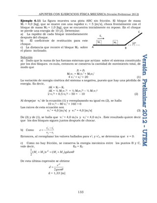 APUNTES CON EJERCICIOS FÍSICA MECÁNICA (Versión Preliminar 2012)
133
Ejemplo 6.11 La figura muestra una pista ABC sin fricción. El bloque de masa
M1 = 4,0 [kg], que se mueve con una rapidez v1 = 5 [m/s], choca frontalmente con el
bloque de masa M2 = 1,0 [kg], que se encuentra inicialmente en reposo. En el choque
se pierde una energía de 10 [J]. Determine:
a) La rapidez de cada bloque inmediatamente
después del choque. 
b) El coeficiente de restitución para este
choque.
c) La distancia que recorre el bloque M2 sobre
el plano inclinado.
Solución
a) Dado que la suma de las fuerzas externas que actúan sobre el sistema constituido
por los dos bloques es nula, entonces se conserva la cantidad de movimiento total, de
modo que
Pi = Pf
M1v1 = M1v1’ + M2v2’
4 v1’ + v2’ = 20 (1)
La variación de energía cinética del sistema s negativa, puesto que hay una pérdida de
energía. Es decir,
DK = Kf – Ki
DK = ½ M1v1’2 + ½ M2v2’2 – ½ M1v1
2
2 v1’2 + 0,5 v2’2 – 50 = - 10 (2)
Al despejar v2’ de la ecuación (1) y reemplazando su igual en (2), se halla
10 v1’2 – 80 v1’ + 160 = 0
Las raíces de esta ecuación son
v1’ = 4,0 [m/s] y v1” = 4,0 [m/s] (3)
De (3) y de (1), se halla que v1’ = 4,0 m/s y v2’ = 4,0 m/s . Este resultado quiere decir
que los dos bloques siguen juntos después de chocar.
b) Como
' '
2 1
2 1
v v
e
v v

 

Entonces, al reemplazar los valores hallados para v’1 y v’2, se determina que e = 0.
c) Como no hay fricción, se conserva la energía mecánica entre los puntos B y C,
vale decir, EB = EC
2
1 2 1 2
1
( ) ' ( )
2
M M v M M gdsenq
  
De esta última expresión se obtiene
2
'
2
v
d
gsenq

d = 1,33 [m]
C
M1 M2 37°
A B
1
v

 