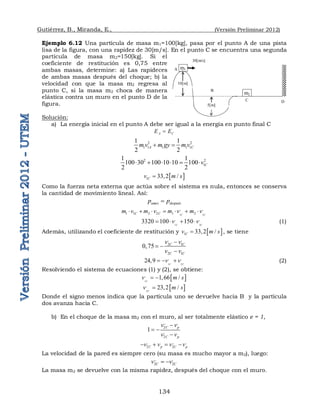 Gutiérrez, B., Miranda, E., (Versión Preliminar 2012)
134
Ejemplo 6.12 Una partícula de masa m1=100[kg], pasa por el punto A de una pista
lisa de la figura, con una rapidez de 30[m/s]. En el punto C se encuentra una segunda
partícula de masa m2=150[kg]. Si el
coeficiente de restitución es 0,75 entre
ambas masas, determine: a) Las rapideces
de ambas masas después del choque; b) la
velocidad con que la masa m2 regresa al
punto C, si la masa m2 choca de manera
elástica contra un muro en el punto D de la
figura.
Solución:
a) La energía inicial en el punto A debe ser igual a la energía en punto final C
A C
E E

2 2
1 1 1 1 1
1 1
2 2
A C
m v m gy m v
 
2 2
1
1 1
100 30 100 10 10 100
2 2
C
v
     
 
1 33,2 /
C
v m s

Como la fuerza neta externa que actúa sobre el sistema es nula, entonces se conserva
la cantidad de movimiento lineal. Así:
antes después
p p

1 2
, ,
1 1 2 2 1 2
C C
C C
m v m v m v m v
      
1 2
, ,
3320 100 150
C C
v v
    (1)
Además, utilizando el coeficiente de restitución y  
1 33,2 /
C
v m s
 , se tiene
, ,
2 1
2 1
0,75 C C
C C
v v
v v

 

1 2
, ,
24,9 C C
v v
   (2)
Resolviendo el sistema de ecuaciones (1) y (2), se obtiene:
 
1
,
1,66 /
C
v m s
 
 
2
,
23,2 /
C
v m s

Donde el signo menos indica que la partícula uno se devuelve hacia B y la partícula
dos avanza hacia C.
b) En el choque de la masa m2 con el muro, al ser totalmente elástico e = 1,
,, ,
2
,
2
1 C p
C p
v v
v v

 

, ,, ,
2 2
C p C p
v v v v
   
La velocidad de la pared es siempre cero (su masa es mucho mayor a m2), luego:
,, ,
2 2
C C
v v
 
La masa m2 se devuelve con la misma rapidez, después del choque con el muro.
m1 
m2 
10[m]
5[m] 
A 
B 
C  D 
30[m/s] 
 