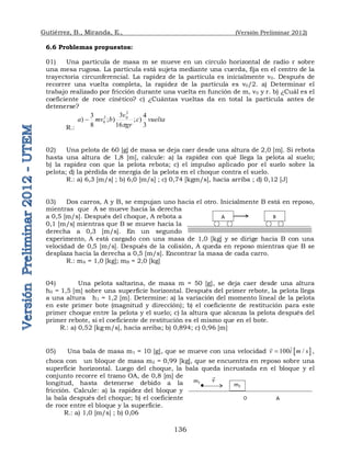 Gutiérrez, B., Miranda, E., (Versión Preliminar 2012)
136
6.6 Problemas propuestos:
01) Una partícula de masa m se mueve en un círculo horizontal de radio r sobre
una mesa rugosa. La partícula está sujeta mediante una cuerda, fija en el centro de la
trayectoria circunferencial. La rapidez de la partícula es inicialmente v0. Después de
recorrer una vuelta completa, la rapidez de la partícula es v0/2. a) Determinar el
trabajo realizado por fricción durante una vuelta en función de m, v0 y r. b) ¿Cuál es el
coeficiente de roce cinético? c) ¿Cuántas vueltas da en total la partícula antes de
detenerse?
R.:
vuelta
c
gr
v
b
mv
a
3
4
)
;
16
3
)
;
8
3
)
2
0
2
0
p

02) Una pelota de 60 [g] de masa se deja caer desde una altura de 2,0 [m]. Si rebota
hasta una altura de 1,8 [m], calcule: a) la rapidez con qué llega la pelota al suelo;
b) la rapidez con que la pelota rebota; c) el impulso aplicado por el suelo sobre la
pelota; d) la pérdida de energía de la pelota en el choque contra el suelo.
R.: a) 6,3 [m/s] ; b) 6,0 [m/s] ; c) 0,74 [kgm/s], hacia arriba ; d) 0,12 [J]
03) Dos carros, A y B, se empujan uno hacia el otro. Inicialmente B está en reposo,
mientras que A se mueve hacia la derecha
a 0,5 [m/s]. Después del choque, A rebota a
0,1 [m/s] mientras que B se mueve hacia la
derecha a 0,3 [m/s]. En un segundo
experimento, A está cargado con una masa de 1,0 [kg] y se dirige hacia B con una
velocidad de 0,5 [m/s]. Después de la colisión, A queda en reposo mientras que B se
desplaza hacia la derecha a 0,5 [m/s]. Encontrar la masa de cada carro.
R.: mA = 1,0 [kg]; mB = 2,0 [kg]
04) Una pelota saltarina, de masa m = 50 [g], se deja caer desde una altura
h0 = 1,5 [m] sobre una superficie horizontal. Después del primer rebote, la pelota llega
a una altura h1 = 1,2 [m]. Determine: a) la variación del momento lineal de la pelota
en este primer bote (magnitud y dirección); b) el coeficiente de restitución para este
primer choque entre la pelota y el suelo; c) la altura que alcanza la pelota después del
primer rebote, si el coeficiente de restitución es el mismo que en el bote.
R.: a) 0,52 [kg·m/s], hacia arriba; b) 0,894; c) 0,96 [m]
05) Una bala de masa m1 = 10 [g], que se mueve con una velocidad  
100 /
v i m s



,
choca con un bloque de masa m2 = 0,99 [kg], que se encuentra en reposo sobre una
superficie horizontal. Luego del choque, la bala queda incrustada en el bloque y el
conjunto recorre el tramo OA, de 0,8 [m] de
longitud, hasta detenerse debido a la
fricción. Calcule: a) la rapidez del bloque y
la bala después del choque; b) el coeficiente
de roce entre el bloque y la superficie.
R.: a) 1,0 [m/s] ; b) 0,06
A B
m2
m1 v

O A
 
