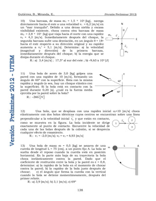 Gutiérrez, B., Miranda, E., (Versión Preliminar 2012)
138
10) Una barcaza, de masa m1 = 1,5  105 [kg], navega
directamente hacia el este a una velocidad v1 = 6,2 [m/s] en
un “mar tranquilo”. Debido a una densa niebla y escasa
visibilidad existente, choca contra otra barcaza de masa
m2 = 2,8  105 [kg] que viaja hacia el norte con una rapidez
v2 = 4,3 [m/s]. Inmediatamente después del choque, la
segunda barcaza sufre una desviación, en un ángulo q = 18o
hacia el este respecto a su dirección original y su rapidez
aumenta a v2’ = 5,1 [m/s]. Determine: a) la velocidad
(magnitud y dirección) de la primera barcaza,
inmediatamente después del choque; b) la energía que se
disipa durante el choque.
R.: a) 3,4 [m/s] ; 17,5º al sur del este ; b) –9,63 x 105 [J]
11) Una bola de acero de 3,0 [kg] golpea una
pared con una rapidez de 10 [m/s], formando un
ángulo de 60º con la superficie. Bota con la misma
rapidez y ángulo (o sea, hay un choque elástico con
la superficie). Si la bola está en contacto con la
pared durante 0,20 [s], ¿cuál es la fuerza media
ejercida por la pared sobre la bola?
R.:  
260i N


12) Una bola, que se desplaza con una rapidez inicial v0=10 [m/s] choca
elásticamente con dos bolas idénticas cuyos centros se encuentran sobre una línea
perpendicular a la velocidad inicial 0
v


y que están en contacto,
como se muestra en la figura. La bola incidente se dirige
exactamente al punto de contacto. Encuentre la velocidad de
cada una de las bolas después de la colisión, si se desprecia
cualquier efecto de rozamiento.
R.: v1 = -2,0 [m/s]; v2 = v3 = 6,93 [m/s]
13) Una bola de masa m = 0,5 [kg] se amarra de una
cuerda de longitud L = 75 [cm], a un punto fijo A. La bola se
suelta desde el reposo cuando la cuerda está en posición
horizontal. En la parte más baja de su trayectoria la bola
choca inelásticamente contra la pared. Dado que el
coeficiente de restitución entre la bola y la pared es e = 0,8,
determine: a) la rapidez de la bola en el momento de chocar
contra la pared; b) la rapidez de la bola justo después de
chocar; c) el ángulo que forma la cuerda con la vertical
cuando la bola se detiene momentáneamente, después del
primer rebote.
R.: a) 3,9 [m/s]; b) 3,1 [m/s]; c) 69º
x
y
60°
60°
1
2
3
0
v

m
L A
m1
m2
2
v

1
v

q
E
N
 