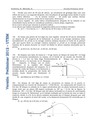 Gutiérrez, B., Miranda, E., (Versión Preliminar 2012)
140
17) Desde una torre de 95 [m] de altura, un estudiante de geología deja caer una
esfera de acero y un segundo después, otro estudiante de geología lanza desde el suelo
una esfera idéntica - en la misma vertical - de modo que ambas chocan
elásticamente en el punto medio de la trayectoria. Determine:
a) La nueva rapidez de cada esfera inmediatamente después de la colisión si las
velocidades hacia arriba se consideran positivas y hacia abajo, negativas.
b) La nueva altura que alcanza la primera esfera.
c) La altura que habría alcanzado la segunda esfera si no hubiese chocado.
R.: a) v’1 =12,3 [m/s], v’2 = - 30,5 [m/s]; b) 55,2 [m]; c) 55,2 [m]
18) Se lanza una pelota de 0,2 [kg] con una rapidez inicial de 25 [m/s], formando
un ángulo de 53° respecto de la horizontal. a) ¿Cuál es la energía mecánica total,
inicialmente?; b) ¿Cuál es la energía cinética mínima durante el vuelo de la pelota?
¿En qué punto tiene su energía cinética mínima? c) ¿Cuál es la energía potencial
máxima de la pelota durante su vuelo? d) Hallar la altura máxima alcanzada por la
pelota.
R.: a) 62,5 [J] ; b) 22,5 [J] ; c) 40 [J] ; d) 20 [m]
19) Se dispara una bala, de masa m = 15 [g], hacia un bloque de masa M = 2,5 [kg]
que se encuentra inicialmente en reposo, en el borde de un mesón sin fricción de
altura h = 1,2 [m]. La bala llega horizontalmente al bloque con una rapidez
v = 450 [m/s] y se incrusta en él. Después
del impacto, el bloque cae al suelo.
Determine: a) la rapidez del bloque
inmediatamente después del impacto; b) el
tiempo de caída del bloque; c) la distancia x,
medida desde la proyección del borde del
mesón, hasta donde cae finalmente el
bloque.
R.: a)2,68[m/s]; b) 0,49[s]; c) 1,31[m]
20) Un bloque de 5,0 [kg] de masa se encuentra en reposo en el punto A,
comprimiendo un resorte de constante k = 1550 [N/m] . La compresión del resorte es
0,6 [m]. El bloque es soltado en A, sigue moviéndose por un plano horizontal suave y
luego sube por un plano OB áspero inclinado en 30º (k = 0,15). En la figura, la
distancia OC = 5,2 [m]. El bloque sale del plano inclinado en el punto B, aterrizando
luego en el punto D. Determine: a) el trabajo realizado por la fuerza de roce en todo el
trayecto, desde A a D; b) la altura máxima alcanzada por el bloque después que sale
desde B, con respecto al nivel del suelo; c) la distancia horizontal CD recorrida por el
bloque.
R.: a) –39 [J]; b) 3,45 [m]; c) 5,9 [m]
A O
B
C
30°
D
x
y
x
M
h
m v
 