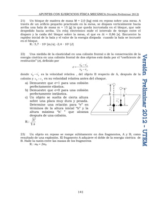 APUNTES CON EJERCICIOS FÍSICA MECÁNICA (Versión Preliminar 2012)
141
21) Un bloque de madera de masa M = 2,0 [kg] está en reposo sobre una mesa. A
través de un orificio pequeño practicado en la mesa, se dispara verticalmente hacia
arriba una bala de masa m = 15 [g] la que queda incrustada en el bloque, que sale
despedido hacia arriba. Un reloj electrónico mide el intervalo de tiempo entre el
disparo y la caída del bloque sobre la mesa, el que es Dt = 0,86 [s]. Encuentre la
rapidez inicial de la bala y el valor de la energía disipada cuando la bala se incrustó
en el bloque.
R.: 5,7 ∙ 102 [m/s]; -2,4 ∙ 103 [J]
22) Una medida de la elasticidad en una colisión frontal o de la conservación de la
energía cinética en una colisión frontal de dos objetos está dada por el “coeficiente de
restitución” (e), definido por
' '
B A
B A
v v
e
v v

 

donde ' '
B A
v v
 es la velocidad relativa , del objeto B respecto de A, después de la
colisión y B A
v v
 es su velocidad relativa antes del choque.
a) Demuestre que e=1 para una colisión
perfectamente elástica.
b) Demuestre que e=0 para una colisión
perfectamente inelástica.
c) Un objeto se suelta de cierta altura
sobre una placa muy dura y pesada.
Determine una relación para “e” en
términos de la altura inicial “h” y la
altura máxima “h’ ” que alcanza
después de una colisión.
R.:
'
h
h
23) Un objeto en reposo se rompe súbitamente en dos fragmentos, A y B, como
resultado de una explosión. El fragmento A adquiere el doble de la energía cinética de
B. Halle la razón entre las masas de los fragmentos
R.: mB = 2mA
h '
h
A
v


'
A
v


 