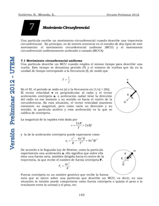 Gutiérrez, B., Miranda, E., (Versión Preliminar 2012)
142
MovimientoCircunferencial
Una partícula escribe un movimiento circunferencial cuando describe una trayectoria
circunferencial. En principio, es de interés centrarse en el estudio de dos tipos de este
movimiento: el movimiento circunferencial uniforme (MCU) y el movimiento
circunferencial uniformemente acelerado o variado (MCUA)
7.1 Movimiento circunferencial uniforme
Una partícula describe un MCU cuando emplea el mismo tiempo para describir una
vuelta. Este tiempo se denomina período (T) y el número de vueltas que da en la
unidad de tiempo corresponde a la frecuencia (f), de modo que
1
T
f

En el SI, el período se mide en [s] y la frecuencia en [1/s] = [Hz].
El vector velocidad v es perpendicular al radio y el vector
aceleración centrípeta ac o aceleración radial tiene la dirección
del radio en ese instante y su sentido es hacia el centro de la
circunferencia. En esta situación, el vector velocidad mantiene
constante su magnitud, pero como varía su dirección y su
sentido, la partícula acelera y esta aceleración es la que se
califica de centrípeta.
La magnitud de la rapidez está dada por
2
2
R
v Rf
T
p
p
 
y la de la aceleración centrípeta puede expresarse como
2 2
2 2
2
4
4
c
v R
a Rf
R T
p
p
  
De acuerdo a la Segunda Ley de Newton, como la partícula
experimenta una aceleración ac ello significa que sobre ella
obra una fuerza neta, también dirigida hacia el centro de la
trayectoria, la que recibe el nombre de fuerza centrípeta Fc
2
c
mv
F
R

Fuerza centrípeta es un nombre genérico que recibe la fuerza
neta que se ejerce sobre una partícula que describe un MCU, es decir, en una
situación la tensión puede comportarse como fuerza centrípeta o quizás el peso o la
resultante entre la normal y el peso, etc.
7
v
ac
O
R
m
ac
O
R
Fc
 
