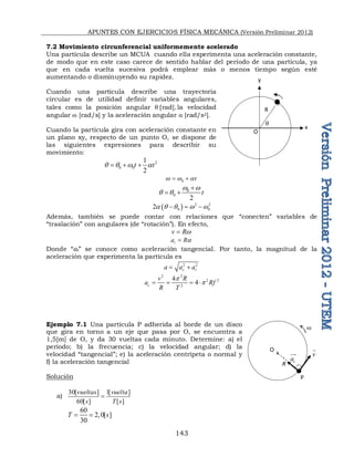 APUNTES CON EJERCICIOS FÍSICA MECÁNICA (Versión Preliminar 2012)
143
7.2 Movimiento circunferencial uniformemente acelerado
Una partícula describe un MCUA cuando ella experimenta una aceleración constante,
de modo que en este caso carece de sentido hablar del período de una partícula, ya
que en cada vuelta sucesiva podrá emplear más o menos tiempo según esté
aumentando o disminuyendo su rapidez.
Cuando una partícula describe una trayectoria
circular es de utilidad definir variables angulares,
tales como la posición angular q rad] la velocidad
angular w [rad/s] y la aceleración angular a [rad/s2].
Cuando la partícula gira con aceleración constante en
un plano xy, respecto de un punto O, se dispone de
las siguientes expresiones para describir su
movimiento:
2
0 0
1
2
t t
q q w a
  
0 t
w w a
 
0
0
2
t
w w
q q

 
  2 2
0 0
2a q q w w
  
Además, también se puede contar con relaciones que “conecten” variables de
“traslación” con angulares (de “rotación”). En efecto,
v Rw

t
a Ra

Donde “at” se conoce como aceleración tangencial. Por tanto, la magnitud de la
aceleración que experimenta la partícula es
2 2
c t
a a a
 
2 2
2 2
2
4
4
c
v R
a Rf
R T
p
p
   
Ejemplo 7.1 Una partícula P adherida al borde de un disco
que gira en torno a un eje que pasa por O, se encuentra a
1,5[m] de O, y da 30 vueltas cada minuto. Determine: a) el
periodo; b) la frecuencia; c) la velocidad angular; d) la
velocidad “tangencial”; e) la aceleración centrípeta o normal y
f) la aceleración tangencial
Solución
a)
30[ ] 1[ ]
60[ ] [ ]
vueltas vuelta
s T s

60
2,0[ ]
30
T s
 
q
x
y
O
R
x
x
c
a


O
R
v

w
P
 