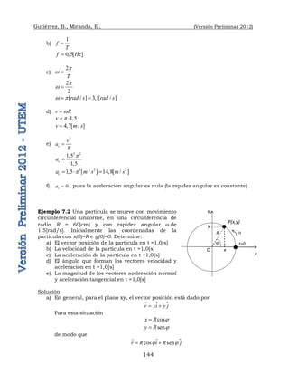 Gutiérrez, B., Miranda, E., (Versión Preliminar 2012)
144
b)
1
f
T

0,5[ ]
f Hz

c)
2
T
p
w 
2
2
p
w 
[ / ] 3,1[ / ]
rad s rad s
w p
 
d) v R
w

1,5
v p
 
4,7[ / ]
v m s

e)
2
c
v
a
R

2 2
1,5
1,5
c
a
p

2 2 2
1,5 [ / ] 14,8[ / ]
c
a m s m s
p
  
f) 0
t
a  , pues la aceleración angular es nula (la rapidez angular es constante)
Ejemplo 7.2 Una partícula se mueve con movimiento
circunferencial uniforme, en una circunferencia de
radio R = 60[cm] y con rapidez angular w de
1,5[rad/s]. Inicialmente las coordenadas de la
partícula con x(0)=R e y(0)=0. Determine:
a) El vector posición de la partícula en t =1,0[s]
b) La velocidad de la partícula en t =1,0[s]
c) La aceleración de la partícula en t =1,0[s]
d) El ángulo que forman los vectores velocidad y
aceleración en t =1,0[s]
e) La magnitud de los vectores aceleración normal
y aceleración tangencial en t =1,0[s]
Solución
a) En general, para el plano xy, el vector posición está dado por

r xi y j
 


Para esta situación
cos
x R 

sen
y R 

de modo que

cos sen
r R i R j
 
 


P(x,y)
O
R w
t=0

y
y
x
x
 