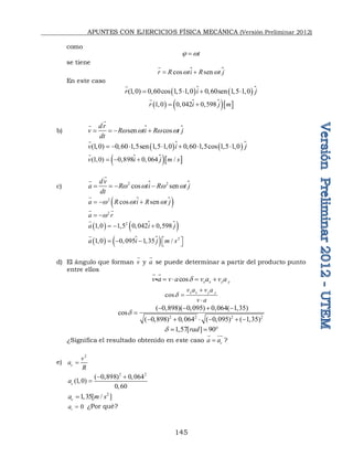 APUNTES CON EJERCICIOS FÍSICA MECÁNICA (Versión Preliminar 2012)
145
como
t
 w

se tiene

cos sen
r R ti R t j
w w
 


En este caso
   
(1,0) 0,60cos 1,5 1,0 0,60sen 1,5 1,0
r i j
   


  
  
1,0 0,042 0,598
r i j m
 


b) 
sen cos
dr
v R ti R t j
dt
w w w w
   



   
(1,0) 0,60 1,5sen 1,5 1,0 0,60 1,5cos 1,5 1,0
v i j
      



  
(1,0) 0,898 0,064 /
v i j m s
  


c) 
2 2
cos sen
dv
a R ti R t j
dt
w w w w
   




 
2
cos sen
a R ti R t j
w w w
  


2
a r
w
 
 
  
 
2
1,0 1,5 0,042 0,598
a i j
  


  
  2
1,0 0,095 1,35 /
a i j m s
 
    


d) El ángulo que forman v

y a

se puede determinar a partir del producto punto
entre ellos
cos x x y y
v a v a v a v a

   
 

cos x x y y
v a v a
v a




2 2 2 2
( 0,898)( 0,095) 0,064( 1,35)
cos
( 0,898) 0,064 ( 0,095) ( 1,35)

   

     
1,57[ ] 90
rad
   
¿Significa el resultado obtenido en este caso c
a a

 

?
e)
2
c
v
a
R

2 2
( 0,898) 0,064
(1,0)
0,60
c
a
 

2
1,35[ / ]
c
a m s

0
t
a  ¿Por qué?
 