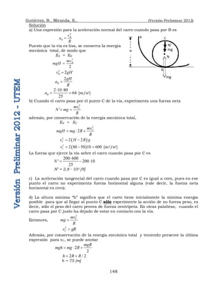 Gutiérrez, B., Miranda, E., (Versión Preliminar 2012)
148
Solución
a) Una expresión para la aceleración normal del carro cuando pasa por B es
2
B
B
v
a
R

Puesto que la vía es lisa, se conserva la energía
mecánica total, de modo que
EA = EB
2
2
B
mv
mgH 
2
2
B
v gH

2
B
gH
a
R

2 10 80
64
25
B
a
 
  [m/s2]
b) Cuando el carro pasa por el punto C de la vía, experimenta una fuerza neta
2
' C
mv
N mg
R
 
además, por conservación de la energía mecánica total,
EA = EC
2
2 C
mv
mgH mg R
R
  
 
2
2 2
C
v H R g
 
 
2
2 80 50 10 600
C
v    [m2/s2]
La fuerza que ejerce la vía sobre el carro cuando pasa por C es
200 600
' 200 10
25
N

  
N’ = 2,8 · 103 [N]
c) La aceleración tangencial del carro cuando pasa por C es igual a cero, pues en ese
punto el carro no experimenta fuerza horizontal alguna (vale decir, la fuerza neta
horizontal es cero).
d) La altura mínima “h” significa que el carro tiene inicialmente la mínima energía
posible para que al llegar al punto C sólo experimente la acción de su fuerza peso, es
decir, sólo el peso del carro provea de fuerza centrípeta. En otras palabras, cuando el
carro pasa por C justo ha dejado de estar en contacto con la vía.
Entonces,
2
C
mv
mg
R

2
C
v gR

Además, por conservación de la energía mecánica total y teniendo presente la última
expresión para vC, se puede anotar
2
2
mgR
mgh mg R
  
2 / 2
h R R
 
h = 75 [m]
A
H
B
C
N
mg
N’
mg
 