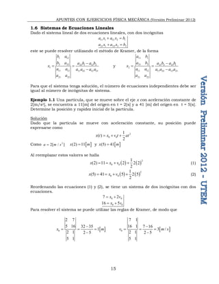 APUNTES CON EJERCICIOS FÍSICA MECÁNICA (Versión Preliminar 2012)
15
1.6 Sistemas de Ecuaciones Lineales
Dado el sistema lineal de dos ecuaciones lineales, con dos incógnitas
11 1 12 2 1
21 1 22 2 2
a x a x b
a x a x b
 
 
este se puede resolver utilizando el método de Kramer, de la forma
1 12
2 22 22 1 12 2
1
11 12 11 22 12 21
21 22
b a
b a a b a b
x
a a a a a a
a a

 

y
11 1
21 2 21 2 21 1
2
11 12 11 22 12 21
21 22
a b
a b a b a b
x
a a a a a a
a a

 

Para que el sistema tenga solución, el número de ecuaciones independientes debe ser
igual al número de incógnitas de sistema.
Ejemplo 1.1 Una partícula, que se mueve sobre el eje x con aceleración constante de
2[m/s2], se encuentra a 11[m] del origen en t = 2[s] y a 41 [m] del origen en t = 5[s].
Determine la posición y rapidez inicial de la partícula.
Solución
Dado que la partícula se mueve con aceleración constante, su posición puede
expresarse como
2
0 0
1
( )
2
x t x v t at
  
Como 2
2[ / ]
a m s
  
(2) 11
x m
 y  
(5) 41
x m

Al reemplazar estos valores se halla
   
2
0 0
1
(2) 11 2 2 2
2
x x v
    (1)
   2
0 0
1
(5) 41 5 2 5
2
x x v
    (2)
Reordenando las ecuaciones (1) y (2), se tiene un sistema de dos incógnitas con dos
ecuaciones.
0 0
0 0
7 2
16 5
x v
x v
 
 
Para resolver el sistema se puede utilizar las reglas de Kramer, de modo que
 
0
2 7
5 16 32 35
1
2 1 2 5
5 1
x m

  

 
0
7 1
16 1 7 16
3 /
2 1 2 5
5 1
v m s

  

 