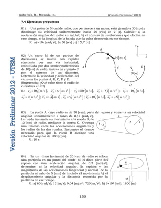 Gutiérrez, B., Miranda, E., (Versión Preliminar 2012)
150
7.4 Ejercicios propuestos
01) Una polea de 5 [cm] de radio, que pertenece a un motor, está girando a 30 [rps] y
disminuye su velocidad uniformemente hasta 20 [rps] en 2 [s]. Calcule: a) la
aceleración angular del motor en rad/s2; b) el número de revoluciones que efectúa en
este tiempo, c) la longitud de la banda que la polea desenreda en ese tiempo.
R.: a) –10p [rad/s2]; b) 50 [rev] ; c) 15,7 [m]
02) Un carro M de un parque de
diversiones se mueve con rapidez
constante por una vía horizontal,
cosntituida por dos semicircunferencias
de 10[cm] de radio, unidas en el punto C
por el extremo de un diámetro.
Determine la velocidad y aceleración del
carro en los puntos A, B, C, D y E.
(Sugerencia: ¿Qué valor tiene el radio de
curvatura en C?)
R.:  
10 /
A
v j m s



, 2
5 /
A
a i m s
 
  


 ;  
10 /
B
v i m s



 ,  2
5 /
B
a j m s
 
   


;   
10 /
C
v j m s
 


,
2
0 /
C
a m s
 
  


;  
10 /
D
v i m s



 ,  2
5 /
D
a j m s
 
  

;   
10 /
E
v j m s



, 2
5 /
E
a i m s
 
   


 ;
03) La rueda A, cuyo radio es de 30 [cm], parte del reposo y aumenta su velocidad
angular uniformemente a razón de 0,4p [rad/s2].
La rueda transmite su movimiento a la rueda B, de
12 [cm] de radio, mediante la correa C. Obtenga
una relación entre las aceleraciones angulares y
los radios de las dos ruedas. Encuentre el tiempo
necesario para que la rueda B alcance una
velocidad angular de 300 [rpm].
R.: 10 s
04) En un disco horizontal de 20 [cm] de radio se coloca
una partícula en un punto del borde. Si el disco parte del
reposo con una aceleración angular de 0,2 [rad/s2],
determine: a) la velocidad angular, la rapidez y las
magnitudes de las aceleraciones tangencial y normal de la
partícula al cabo de 5 [min] de iniciado el movimiento; b) el
desplazamiento angular y la distancia recorrida por la
partícula en ese tiempo.
R.: a) 60 [rad/s]; 12 [m/s]; 0,04 [m/s2]; 720 [m/s2]; b) 9×103 [rad]; 1800 [m]
A
B
R
r
C
m
M
R





A
B
C
D
E

20[ ]
m
 
10 /
m s
M
y
x
 