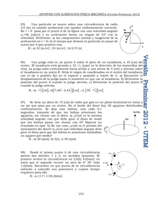 APUNTES CON EJERCICIOS FÍSICA MECÁNICA (Versión Preliminar 2012)
151
05) Una partícula se mueve sobre una circunferencia de radio
2,0 [m] en sentido antihorario con rapidez uniformemente creciente.
En t = 0 pasa por el punto A de la figura con una velocidad angular
w=4k [rad/s] y su aceleración forma un ángulo de 53° con la
velocidad. Determine: a) las componentes normal y tangencial de la
aceleración en t = 0; b) el tiempo que demora la partícula en pasar de
nuevo por A (por primera vez).
R.: a) 32 [m/s2] ; 24 [m/s2] ; b) 0,74 [s]
06) Una pulga está en un punto A sobre el plato de un tocadiscos, a 10 [cm] del
centro. El tocadiscos está girando a 33 1/3 [rpm] en la dirección de las manecillas del
reloj. La pulga salta verticalmente hacia arriba a una altura de 5 [cm] y aterriza sobre
el tocadiscos en un punto B. Sitúe el origen de coordenadas en el centro del tocadiscos
con el eje x positivo fijo en el espacio y pasando a través de A. a) Encuentre el
desplazamiento de la pulga hasta el momento en que cae al tocadiscos. b) Determine la
posición del punto A cuando la pulga aterriza. c) Determine la posición del punto B
cuando la pulga aterriza.
R.: a)  
7 j cm
 ; b) 
  
7,66 6,43
i j cm

 ; c) 
  
10 7
i j cm


07) Se tiene un disco de 15 [cm] de radio que gira en un plano horizontal en torno a
un eje que pasa por su centro. En el borde del disco hay 30 agujeros distribuidos
uniformemente. Se deja caer bolitas, una cada 0,1
segundos, tratando de que las bolitas atraviesen los
agujeros, sin chocar con el disco. a) ¿Cuál es la mínima
velocidad angular con que debe girar el disco de modo
que las bolitas pasen sin chocar con él? Exprese su
resultado en rpm. b) En ese caso, ¿cuál es el período del
movimiento del disco? c) ¿Con qué velocidad angular debe
girar el disco para que las bolitas lo atraviesen saltándose
un agujero por medio?
R.: a) 20 [rpm]; b) 3[s]; c) 40 [rpm]
08) Desde el mismo punto A de una circunferencia
parten dos móviles, 1 y 2, en sentidos opuestos. El
primero recorre la circunferencia en 2,0[h] 4,0[min], en
tanto que el segundo recorre un arco de 6° 30’ cada
1,0[min]. Encuentre en que punto de la circunferencia
volverán a coincidir sus posiciones y cuánto tiempo
requieren para ello.
R.: 111°; t=38,3[min]
bolita
eje
A
R
w1
t =0

w
x
y
A
v0
a
53°
 