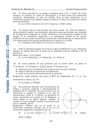 Gutiérrez, B., Miranda, E., (Versión Preliminar 2012)
152
09) Un disco colocado en un antiguo tocadiscos gira a 33 1/3 [rpm]. En cierto
instante, se produce un “corte de electricidad” y el disco frena con aceleración
constante, deteniéndose al cabo de 20,0[s]. Para el disco determine: a) la
aceleración angular; b) la rapidez angular al cabo de 12,0[s]; c) el número de vueltas
antes de detenerse.
R.: a) p/18=0,17[rad/s2]; b) 4p/9=1,4[rad/s]; c) 1000 vueltas
10) Un ciclista viaja en una bicicleta que tiene ruedas de 1,2[m] de diámetro.
Acelera desde el reposo con aceleración constante hasta que alcanza una velocidad
de 21,6[km/h] de magnitud en 15,0[s]. Determine: a) la aceleración angular de las
ruedas; b) la aceleración tangencial y la aceleración normal de los puntos
periféricos de las ruedas cuando han transcurrido 5,0[s] desde que el ciclista partió;
c) la aceleración de los puntos periféricos de las ruedas en t=14,0[s].
R.: 2/3[rad/s]; b) 0,40[m/s2], 6,7[m/s2]; c) 60 [m/s2];
11) Halle la velocidad angular de la tierra al girar alrededor de su eje. Determine
además, la rapidez lineal de un punto de la superficie terrestre ubicado a 50° de
latitud sur
Radio de la tierra = 6,4×103[km]
R.: p/12=0,26[rad/h]; 1,1×103[km/h]= 3,1×102[m/s]
12) El vector posición de una partícula que se mueve sobre un plano es
     
5,0cos 1 5,0sen 2
r t i t j m
p p
   

 , donde “t” se mide en [s].
a) Demuestre que el movimiento de la partícula es circular uniforme
b) Halle el radio de la trayectoria circunferencial
c) Halle la frecuencia del movimiento de la partícula.
(Sugerencia: tenga presente que para el MCU las magnitudes de v

y c
a


son
constantes no nulas y 0
t
a 

)
R.: b) 5,0[m]; c) 0,50[Hz]
13) Una partícula describe una circunferencia de
5,0[m] y aumenta uniforme y constantemente la
magnitud de su velocidad. En cierto punto A de su
trayectoria la rapidez es 5,0[m/s] y en otro B,
transcurridos 3,0[s] es 11,0[m/s]. a) Encuentre el
vector aceleración en el punto A y B. Dibújelos, a
mano alzada en la figura adjunta. Además, b)
escriba el vector posición cuando la partícula pasa
por A y también, por B
(Sugerencia: Observe que en el punto A, la
aceleración centrípeta coincide con el eje –x y la
aceleración tangencial es paralelo al eje –y)
R.: 
  2
5,0 2,0 /
A
a i j m s
 
    


 ; 
  2
23,6 5,7 /
B
a i j m s
 
    


 ; b) 5,0 [ ]
i m
 ;

 
4,8 1,6 [ ]
i j m


O
y
x
A
x
 