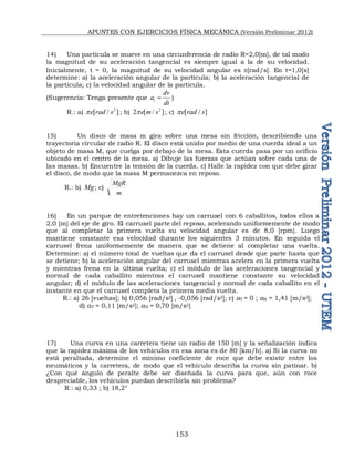 APUNTES CON EJERCICIOS FÍSICA MECÁNICA (Versión Preliminar 2012)
153
14) Una partícula se mueve en una circunferencia de radio R=2,0[m], de tal modo
la magnitud de su aceleración tangencial es siempre igual a la de su velocidad.
Inicialmente, t = 0, la magnitud de su velocidad angular es p[rad/s]. En t=1,0[s]
determine: a) la aceleración angular de la partícula; b) la aceleración tangencial de
la partícula; c) la velocidad angular de la partícula.
(Sugerencia: Tenga presente que t
dv
a
dt
 )
R.: a)
2
[ / ]
e rad s
p ; b)
2
2 [ / ]
e m s
p ; c) [ / ]
e rad s
p
15) Un disco de masa m gira sobre una mesa sin fricción, describiendo una
trayectoria circular de radio R. El disco está unido por medio de una cuerda ideal a un
objeto de masa M, que cuelga por debajo de la mesa. Esta cuerda pasa por un orificio
ubicado en el centro de la mesa. a) Dibuje las fuerzas que actúan sobre cada una de
las masas. b) Encuentre la tensión de la cuerda. c) Halle la rapidez con que debe girar
el disco, de modo que la masa M permanezca en reposo.
R.: b) Mg; c)
m
MgR
16) En un parque de entretenciones hay un carrusel con 6 caballitos, todos ellos a
2,0 [m] del eje de giro. El carrusel parte del reposo, acelerando uniformemente de modo
que al completar la primera vuelta su velocidad angular es de 8,0 [rpm]. Luego
mantiene constante esa velocidad durante los siguientes 3 minutos. En seguida el
carrusel frena uniformemente de manera que se detiene al completar una vuelta.
Determine: a) el número total de vueltas que da el carrusel desde que parte hasta que
se detiene; b) la aceleración angular del carrusel mientras acelera en la primera vuelta
y mientras frena en la última vuelta; c) el módulo de las aceleraciones tangencial y
normal de cada caballito mientras el carrusel mantiene constante su velocidad
angular; d) el módulo de las aceleraciones tangencial y normal de cada caballito en el
instante en que el carrusel completa la primera media vuelta.
R.: a) 26 [vueltas]; b) 0,056 [rad/s2] , -0,056 [rad/s2]; c) aT = 0 ; aN = 1,41 [m/s2];
d) aT = 0,11 [m/s2]; aN = 0,70 [m/s2]
17) Una curva en una carretera tiene un radio de 150 [m] y la señalización indica
que la rapidez máxima de los vehículos en esa zona es de 80 [km/h]. a) Si la curva no
está peraltada, determine el mínimo coeficiente de roce que debe existir entre los
neumáticos y la carretera, de modo que el vehículo describa la curva sin patinar. b)
¿Con qué ángulo de peralte debe ser diseñada la curva para que, aún con roce
despreciable, los vehículos puedan describirla sin problema?
R.: a) 0,33 ; b) 18,2°
 