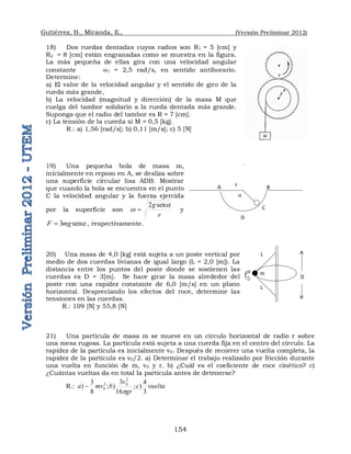 Gutiérrez, B., Miranda, E., (Versión Preliminar 2012)
154
18) Dos ruedas dentadas cuyos radios son R1 = 5 [cm] y
R2 = 8 [cm] están engranadas como se muestra en la figura.
La más pequeña de ellas gira con una velocidad angular
constante w1 = 2,5 rad/s, en sentido antihorario.
Determine:
a) El valor de la velocidad angular y el sentido de giro de la
rueda más grande,
b) La velocidad (magnitud y dirección) de la masa M que
cuelga del tambor solidario a la rueda dentada más grande.
Suponga que el radio del tambor es R = 7 [cm].
c) La tensión de la cuerda si M = 0,5 [kg].
R.: a) 1,56 [rad/s]; b) 0,11 [m/s]; c) 5 [N]
19) Una pequeña bola de masa m,
inicialmente en reposo en A, se desliza sobre
una superficie circular lisa ADB. Mostrar
que cuando la bola se encuentra en el punto
C la velocidad angular y la fuerza ejercida
por la superficie son
r
g a
w
sen
2
 y
a
sen
3mg
F  , respectivamente.
20) Una masa de 4,0 [kg] está sujeta a un poste vertical por
medio de dos cuerdas livianas de igual largo (L = 2,0 [m]). La
distancia entre los puntos del poste donde se sostienen las
cuerdas es D = 3[m]. Se hace girar la masa alrededor del
poste con una rapidez constante de 6,0 [m/s] en un plano
horizontal. Despreciando los efectos del roce, determine las
tensiones en las cuerdas.
R.: 109 [N] y 55,8 [N]
21) Una partícula de masa m se mueve en un círculo horizontal de radio r sobre
una mesa rugosa. La partícula está sujeta a una cuerda fija en el centro del círculo. La
rapidez de la partícula es inicialmente v0. Después de recorrer una vuelta completa, la
rapidez de la partícula es v0/2. a) Determinar el trabajo realizado por fricción durante
una vuelta en función de m, v0 y r. b) ¿Cuál es el coeficiente de roce cinético? c)
¿Cuántas vueltas da en total la partícula antes de detenerse?
R.: vuelta
c
gr
v
b
mv
a
3
4
)
;
16
3
)
;
8
3
)
2
0
2
0
p

 
L
L
m
D
A
D
C
B
r
a
 
