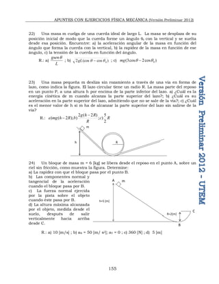 APUNTES CON EJERCICIOS FÍSICA MECÁNICA (Versión Preliminar 2012)
155
22) Una masa m cuelga de una cuerda ideal de largo L. La masa se desplaza de su
posición inicial de modo que la cuerda forme un ángulo q con la vertical y se suelta
desde esa posición. Encuentre: a) la aceleración angular de la masa en función del
ángulo que forma la cuerda con la vertical, b) la rapidez de la masa en función de ese
ángulo, c) la tensión de la cuerda en función del ángulo.
R.: a)
L
gsenq
; b) )
cos
(cos
2 0
q
q 
gL ; c) )
cos
2
cos
3
( 0
q
q 
mg
23) Una masa pequeña m desliza sin rozamiento a través de una vía en forma de
lazo, como indica la figura. El lazo circular tiene un radio R. La masa parte del reposo
en un punto P, a una altura h por encima de la parte inferior del lazo. a) ¿Cuál es la
energía cinética de m cuando alcanza la parte superior del lazo?; b) ¿Cuál es su
aceleración en la parte superior del lazo, admitiendo que no se sale de la vía?; c) ¿Cuál
es el menor valor de h si m ha de alcanzar la parte superior del lazo sin salirse de la
vía?
R.: R
c
R
R
h
g
b
R
h
mg
a
2
5
)
;
)
2
(
2
)
);
2
(
)


24) Un bloque de masa m = 6 [kg] se libera desde el reposo en el punto A, sobre un
riel sin fricción, como muestra la figura. Determine:
a) La rapidez con que el bloque pasa por el punto B.
b) Las componentes normal y
tangencial de la aceleración
cuando el bloque pasa por B.
c) La fuerza normal ejercida
por la pista sobre el objeto
cuando éste pasa por B.
d) La altura máxima alcanzada
por el objeto, medida desde el
suelo, después de salir
verticalmente hacia arriba
desde C.
R.: a) 10 [m/s] ; b) aN = 50 [m/ s2]; aT = 0 ; c) 360 [N] ; d) 5 [m]
h R
m
A m
h=5 [m]
R=2[m]
B
C
 