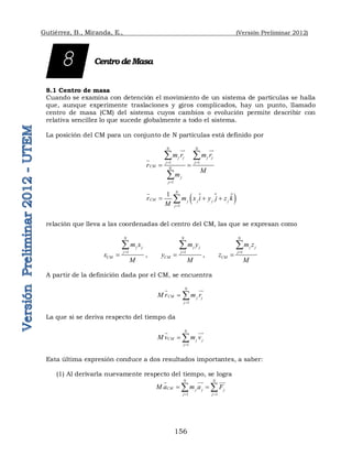 Gutiérrez, B., Miranda, E., (Versión Preliminar 2012)
156
CentrodeMasa
8.1 Centro de masa
Cuando se examina con detención el movimiento de un sistema de partículas se halla
que, aunque experimente traslaciones y giros complicados, hay un punto, llamado
centro de masa (CM) del sistema cuyos cambios o evolución permite describir con
relativa sencillez lo que sucede globalmente a todo el sistema.
La posición del CM para un conjunto de N partículas está definido por
1 1
1
N N
j j j j
j j
CM N
j
j
m r m r
r
M
m
 

 
 

 

 
 
1
1 N
CM j j j j
j
r m x i y j z k
M 
  



relación que lleva a las coordenadas del centro del CM, las que se expresan como
1
N
j j
j
CM
m x
x
M



,
1
N
j j
j
CM
m y
y
M



,
1
N
j j
j
CM
m z
z
M



A partir de la definición dada por el CM, se encuentra
1
N
CM j j
j
M r m r

 
 
La que si se deriva respecto del tiempo da
1
N
CM j j
j
M v m v

 
 

Esta última expresión conduce a dos resultados importantes, a saber:
(1) Al derivarla nuevamente respecto del tiempo, se logra
1 1
N N
CM j j j
j j
M a m a F
 
 
 
 
 

8
 