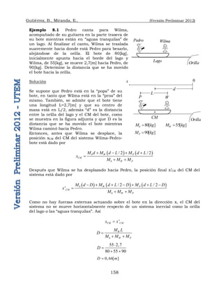 Gutiérrez, B., Miranda, E., (Versión Preliminar 2012)
158
Ejemplo 8.1 Pedro canta para Wilma,
acompañado de su guitarra en la parte trasera de
su bote mientras están en “aguas tranquilas” de
un lago. Al finalizar el canto, Wilma se traslada
suavemente hacia donde está Pedro para besarlo,
alejándose de la orilla. El bote de 80[kg],
inicialmente apunta hacia el borde del lago y
Wilma, de 55[kg], se mueve 2,7[m] hacia Pedro, de
90[kg]. Determine la distancia que se ha movido
el bote hacia la orilla.
Solución
Se supone que Pedro está en la “popa” de su
bote, en tanto que Wilma está en la “proa” del
mismo. También, se admite que el bote tiene
una longitud L=2,7[m] y que su centro de
masa está en L/2, además “d” es la distancia
entre la orilla del lago y el CM del bote, como
se muestra en la figura adjunta y que D es la
distancia que se ha movido el bote mientras
Wilma caminó hacia Pedro.
Entonces, antes que Wilma se desplace, la
posición xCM del CM del sistema Wilma-Pedro-
bote está dado por
   
/ 2 / 2
b W P
CM
b W P
M d M d L M d L
x
M M M
   

 
Después que Wilma se ha desplazado hacia Pedro, la posición final x’CM del CM del
sistema está dado por
     
/ 2 / 2
' b W P
CM
b W P
M d D M d L D M d L D
x
M M M
      

 
Como no hay fuerzas externas actuando sobre el bote en la dirección x, el CM del
sistema no se mueve horizontalmente respecto de un sistema inercial como la orilla
del lago o las “aguas tranquilas”. Así
'
CM CM
x x

W
b W P
M L
D
M M M

 
55 2,7
80 55 90
D


 
0,66[ ]
D m

Pedro Wilma
Orilla
Lago
P W
Orilla
CM

0
x
d
L
80[ ]
b
M kg
 55[ ]
W
M kg

90[ ]
P
M kg

 