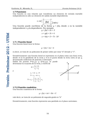 Gutiérrez, B., Miranda, E., (Versión Preliminar 2012)
16
1.7 Funciones
Una función es una relación que transforma un elemento de entrada (variable
independiente) en sólo un elemento de salida (variable dependiente).
Una función puede escribirse de la forma y = f(x), donde x es la variable
independiente e y la dependiente. Por ejemplo:
y = f(x) = 2x + 3
v = g(t) = 5t + 4
x = h(t) = 5 + 7t - 5t2
1.7.1 Función lineal
Una función lineal tiene la forma:
y = f(x) = mx + b
es decir, se trata de un polinomio de primer orden por estar “x” elevado a “1”.
Geométricamente una función lineal se representa en el plano como una línea recta,
donde m es la pendiente de la recta y b es el punto donde la recta corta al eje y,
denominado coeficiente de posición o intercepto
Dados los puntos P=(x1,y1) y Q=(x2,y2), se puede
determinar la ecuación de la recta, a través de
2 1
2 1
y y
m
x x



y
2 2
y m x b
  
2 2
b y m x
  
2 1
2 2
2 1
y y
b y x
x x
 

  
 

 
1.7.2 Función cuadrática
Una función cuadrática de la forma:
y = f(x) = Ax2 + Bx + C
vale decir, se trata de un polinomio de segundo grado en “x”
Geométricamente, esta función representa una parábola en el plano cartesiano.
f(x)
x1
f(x1)
y=mx+b
b
y
x
 