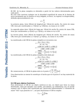 Gutiérrez, B., Miranda, E., (Versión Preliminar 2012)
160
El CM de la pieza completa se obtendrá a partir de los valores determinados para
cada parte.
En este caso conviene trabajar con la densidad superficial de masa de la lámina de
acero (aceptando que la lámina es muy delgada, es decir, su espesor es despreciable),
definida operacionalmente con
m
A
 
La primera pieza, tiene 20[cm] de longitud por 10[cm] de ancho. Su centro de masa
CM1 tiene por coordenadas x1=10[cm] e y1=25[cm] y, su masa es m1=200
La segunda pieza tiene 10[cm] de largo por 10[cm] de ancho Su centro de masa CM2
tiene por coordenadas x2=5[cm] e y2=15[cm] y, su masa es m2=100
La tercera pieza, tiene 30[cm] de longitud por 10[cm] de ancho. Su centro de masa
CM3 tiene por coordenadas x3=15[cm] e y3=5[cm] y, su masa es m3=300
La coordenada x del CM de la pieza completa se encuentra con
1 1 2 2 3 3
1 2 3
m x m x m x
x
m m m
 

 
200 10 100 5 300 15
200 100 300
x
  
  
    

 
   
7000 35
11,7
600 3
x cm cm


  
La coordenada y del CM de la pieza completa está dada por
1 1 2 2 3 3
1 2 3
m y m y m y
y
m m m
 

 
200 25 100 5 300 5
200 100 300
y
  
  
  1  

 
   
8000 40
13,3
600 3
y cm cm


  
En consecuencia, el CM de la pieza está en el punto  
35 40
;
3 3
C cm
 
 
 
Una observación no menor lo constituye el hecho que en el punto C no hay material de
la pieza.
8.2 CM para objetos Continuos
Para determinar el CM de un objeto continuo (o sea, un objeto que tiene su masa
distribuida, como por ejemplo: una varilla, una lámina, un rodamiento, etc.) se puede
suponer que el objeto está constituido por “partículas infinitesimales” o “elemento de
masa” “dm” cuya posición es r

, así para determinar el CM se emplea
1
CM
r rdm
M
 
 
 