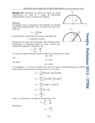 APUNTES CON EJERCICIOS FÍSICA MECÁNICA (Versión Preliminar 2012)
161
Ejemplo 8.4 Determine el centro de masa un anillo
semicircular de radio R y masa M distribuida
uniformemente, que se muestra en la figura.
Solución
Al suponer que el semianillo está formado de muchas
“partículas infinitesimales” dm, el centro de masa está
dado por
1
CM
r rdm
M
 
 
La posición de cada elemento de masa está dado por

 
cos sen
r R i j
 
 


Puesto que la masa del semianillo está uniformemente
distribuida, la densidad lineal de masa  (masa por
unidad de longitud) es constante, así
Total
M dm
L dl
  
Y la masa de cada elemento puede escribirse en términos de  como
dm dl


con
dl Rd

por tanto
dm Rd
 

Al reemplazar r

y dm en la relación del centro de masa y considerando que se deben
sumar todos los elementos de masa entre 0 y p, se tiene

 
0
1
cos sen
CM
r R i j Rd
M
p
   
 




2
0 0
cos sen
CM
R
r d i d j
M
p p

   
 
 
 
 
 



 
2
0 0
sen cos
CM
R
r i j
M
p p

 
 



 
2
0 2
CM
R
r i j
M

 



2
2
CM
R
r j
M



como  es constante y el largo del semianillo es pR
Total
M M
L R

p
 
Finalmente

2
CM
R
r j
p


y
R
x
y
x

r

d
dl
 