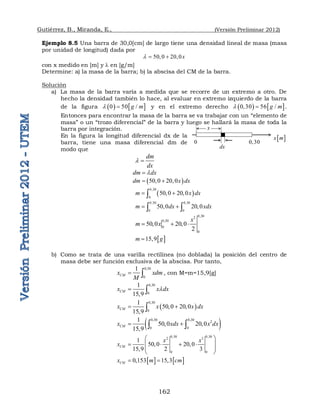 Gutiérrez, B., Miranda, E., (Versión Preliminar 2012)
162
Ejemplo 8.5 Una barra de 30,0[cm] de largo tiene una densidad lineal de masa (masa
por unidad de longitud) dada por
50,0 20,0x
  
con x medido en [m] y  en [g/m]
Determine: a) la masa de la barra; b) la abscisa del CM de la barra.
Solución
a) La masa de la barra varía a medida que se recorre de un extremo a otro. De
hecho la densidad también lo hace, al evaluar en extremo izquierdo de la barra
de la figura    
0 50 /
g m
  y en el extremo derecho    
0,30 56 /
g m
  .
Entonces para encontrar la masa de la barra se va trabajar con un “elemento de
masa” o un “trozo diferencial” de la barra y luego se hallará la masa de toda la
barra por integración.
En la figura la longitud diferencial dx de la
barra, tiene una masa diferencial dm de
modo que
dm
dx
 
dm dx


 
50,0 20,0
dm x dx
 
 
0,30
0
50,0 20,0
m x dx
 

0,30 0,30
0 0
50,0 20,0
m dx xdx
 
 
0,30
2
0,30
0
0
50,0 20,0
2
x
m x
  
 
15,9
m g

b) Como se trata de una varilla rectilínea (no doblada) la posición del centro de
masa debe ser función exclusiva de la abscisa. Por tanto,
0 30
0
1
CM
x xdm
M

  , con M=m=15,9[g]
0 30
0
1
15 9
CM
x x dx



 
 
0 30
0
1
50 0 20 0
15 9
CM
x x x dx

   
 
 
0 30 0 30
2
0 0
1
50,0 20,0
15 9
CM
x xdx x dx
 
 
  
0,30 0,30
2 3
0 0
1
50,0 20,0
15 9 2 3
CM
x x
x
 
 
   
 

 
   
0 153 15 3
CM
x m cm
   
 
x m
x
dx
0,30
0
 