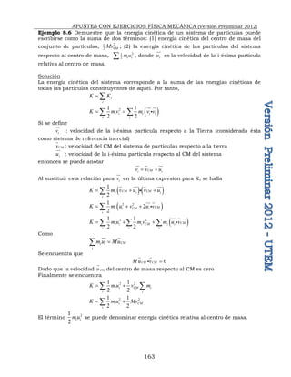 APUNTES CON EJERCICIOS FÍSICA MECÁNICA (Versión Preliminar 2012)
163
Ejemplo 8.6 Demuestre que la energía cinética de un sistema de partículas puede
escribirse como la suma de dos términos: (1) energía cinética del centro de masa del
conjunto de partículas, 2
1
2 CM
Mv ; (2) la energía cinética de las partículas del sistema
respecto al centro de masa, 2
1
2 i i
m u
 , donde i
u

es la velocidad de la i-ésima partícula
relativa al centro de masa.
Solución
La energía cinética del sistema corresponde a la suma de las energías cinéticas de
todas las partículas constituyentes de aquél. Por tanto,
i
i
K K
 
 
2
1
1 1
2 2
i i i i
i i
K m v m v v
 
 

 

Si se define
i
v

: velocidad de la i-ésima partícula respecto a la Tierra (considerada ésta
como sistema de referencia inercial)
CM
v

: velocidad del CM del sistema de partículas respecto a la tierra
i
u

: velocidad de la i-ésima partícula respecto al CM del sistema
entonces se puede anotar
CM
i i
v v u
 
  
Al sustituir esta relación para i
v

en la última expresión para K, se halla
   
1
2
CM CM
i i i
i
K m v u v u
  

   

 
2 2
1
2
2
CM
i i CM i
i
K m u v u v
  

 

 
2 2
1 1
2 2
CM
i i i CM i i
i i i
K m u m v m u v
  
  
 

Como
CM
i i
i
m u Mu


 
Se encuentra que
0
CM CM
M u v 
 

Dado que la velocidad CM
u

del centro de masa respecto al CM es cero
Finalmente se encuentra
2 2
1 1
2 2
i i CM i
i i
K m u v m
 
 
2 2
1 1
2 2
i i CM
i
K m u Mv
 

El término 2
1
2
i i
mu se puede denominar energía cinética relativa al centro de masa.
 