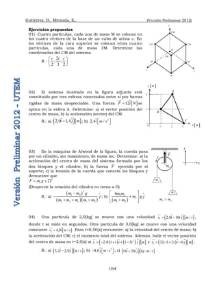Gutiérrez, B., Miranda, E., (Versión Preliminar 2012)
164
Ejercicios propuestos
01) Cuatro partículas, cada una de masa M se colocan en
los cuatro vértices de la base de un cubo de arista c. En
los vértices de la cara superior se colocan otras cuatro
partículas, cada una de masa 2M. Determine las
coordenadas del CM del sistema.
R.:
2
; ;
2 3 2
c c c
 
 
 
02) El sistema ilustrado en la figura adjunta está
constituido por tres esferas conectadas entre sí por barras
rígidas de masa despreciable. Una fuerza  
12
F i N


 se
aplica en la esfera A. Determine: a) el vector posición del
centro de masa; b) la aceleración (vector) del CM.
R.: a) 
  
2 0 1 4
i j m
  
 ; b) 2
2 4 /
i m s
 
  

03) En la máquina de Atwood de la figura, la cuerda pasa
por un cilindro, sin rozamiento, de masa mc. Determine: a) la
aceleración del centro de masa del sistema formado por los
dos bloques y el cilindro; b) la fuerza F

ejercida por el
soporte; c) la tensión de la cuerda que conecta los bloques y
demuestre que
2
c
F m g T
 
(Desprecie la rotación del cilindro en torno a O)
R.: a)
 
  

2
1 2
1 2 1 2
c
m m g
j
m m m m m


  
; b)
 

1 2
1 2
4
c
m m
m g j
m m
 

 

 
04) Una partícula de 2,0[kg] se mueve con una velocidad 
  
1 2 0 10 /
v i t j m s
  

 ,
donde t se mide en segundos. Otra partícula de 3,0[kg] se mueve con una velocidad
constante  
2 4 0 /
v i m s
 


 . Para t=0,50[s] encuentre: a) la velocidad del centro de masa; b)
la aceleración del CM; c) el momento total del sistema. Además, halle el vector posición
del centro de masa en t=2,0[s] si    
  
2
1 2 0 1 1 5
r t i t j m
     


 y   
  
2 2 1 2 6
r t i j m
   

 .
R.: a) 
  
3 2 2 0 /
i j m s
  
 ; b)  2
4 0 /
j m s
 
    ; c) 
  
16 20 /
i t j kg m s
 

y
z x
2M
M
2M
2 M 2M
M
M M
 
y m
1
2
0 1 2 3  
x m
B
C
A
1 2
m m

o
1
m
2
m
C
m
F

y
x
 